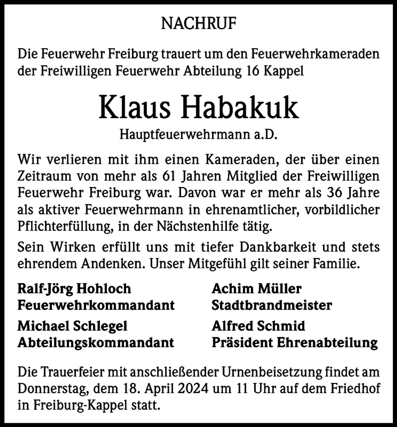 <p>NACHRUF<br />Die Feuerwehr Freiburg trauert um den Feuerwehrkameraden<br />der Freiwilligen Feuerwehr Abteilung 16 Kappel</p><p>Klaus Habakuk<br />Hauptfeuerwehrmann a.D.</p><p>Wir verlieren mit ihm einen Kameraden, der über einen<br />Zeitraum von mehr als 61 Jahren Mitglied der Freiwilligen<br />Feuerwehr Freiburg war. Davon war er mehr als 36 Jahre<br />als aktiver Feuerwehrmann in ehrenamtlicher, vorbildlicher<br />Pflichterfüllung, in der Nächstenhilfe tätig.<br />Sein Wirken erfüllt uns mit tiefer Dankbarkeit und stets<br />ehrendem Andenken. Unser Mitgefühl gilt seiner Familie.<br />Ralf-Jörg Hohloch<br />Achim Müller<br />Feuerwehrkommandant Stadtbrandmeister<br />Michael Schlegel<br />Alfred Schmid<br />Abteilungskommandant<br />Präsident Ehrenabteilung<br />Die Trauerfeier mit anschließender Urnenbeisetzung findet am<br />Donnerstag, dem 18. April 2024 um 11 Uhr auf dem Friedhof<br />in Freiburg-Kappel statt.</p>