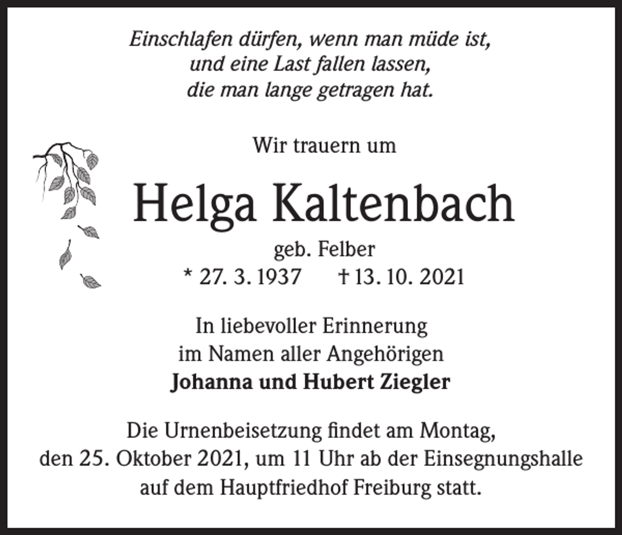 <p>Einschlafen dürfen, wenn man müde ist,<br />und eine Last fallen lassen,<br />die man lange getragen hat.</p><p>Wir trauern um</p><p>Helga Kaltenbach<br />geb. Felber<br />* 27. 3. 1937<br />† 13. 10. 2021</p><p>In liebevoller Erinnerung<br />im Namen aller Angehörigen<br />Johanna und Hubert Ziegler<br />Die Urnenbeisetzung findet am Montag,<br />den 25. Oktober 2021, um 11 Uhr ab der Einsegnungshalle<br />auf dem Hauptfriedhof Freiburg statt.</p>