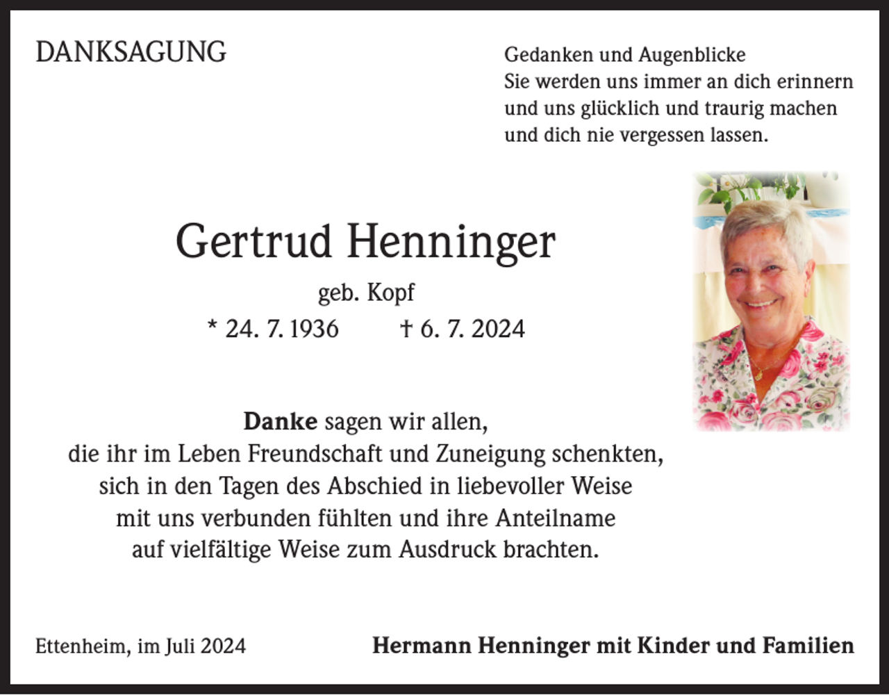<p>DANKSAGUNG Gedanken und Augenblicke</p><p>Sie werden uns immer an dich erinnern<br />und uns glücklich und traurig machen<br />und dich nie vergessen lassen.</p><p>Gertrud Henninger<br />geb. Kopf<br />* 24. 7. 1936<br />† 6. 7. 2024<br />Danke sagen wir allen,<br />die ihr im Leben Freundschaft und Zuneigung schenkten,<br />sich in den Tagen des Abschied in liebevoller Weise<br />mit uns verbunden fühlten und ihre Anteilname<br />auf vielfältige Weise zum Ausdruck brachten.</p><p>Ettenheim, im Juli 2024</p><p>Hermann Henninger mit Kinder und Familien</p>