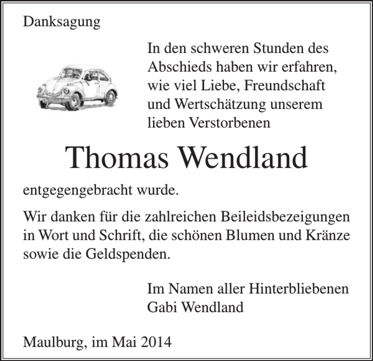 <p>Danksagung<br />In den schweren Stunden des<br />Abschieds haben wir erfahren,<br />wie viel Liebe, Freundschaft<br />und Wertschätzung unserem<br />lieben Verstorbenen</p><p>Thomas Wendland<br />entgegengebracht wurde.<br />Wir danken für die zahlreichen Beileidsbezeigungen<br />in Wort und Schrift, die schönen Blumen und Kränze<br />sowie die Geldspenden.<br />Im Namen aller Hinterbliebenen<br />Gabi Wendland<br />Maulburg, im Mai 2014</p>