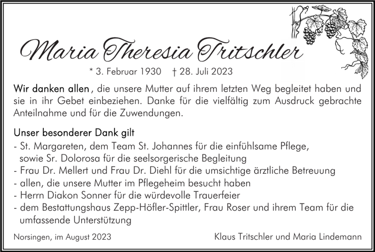 <p>Maria Theresia Tritschler<br />* 3. Februar 1930</p><p>† 28. Juli 2023</p><p>, die unsere Mutter auf ihrem letzten Weg begleitet haben und<br />sie in ihr Gebet einbeziehen. Danke für die vielfältig zum Ausdruck gebrachte<br />Anteilnahme und für die Zuwendungen.<br />- St. Margareten, dem Team St. Johannes für die einfühlsame Pflege,<br />sowie Sr. Dolorosa für die seelsorgerische Begleitung<br />- Frau Dr. Mellert und Frau Dr. Diehl für die umsichtige ärztliche Betreuung<br />- allen, die unsere Mutter im Pflegeheim besucht haben<br />- Herrn Diakon Sonner für die würdevolle Trauerfeier<br />- dem Bestattungshaus Zepp-Höfler-Spittler, Frau Roser und ihrem Team für die<br />umfassende Unterstützung<br />Norsingen, im August 2023</p><p>Klaus Tritschler und Maria Lindemann</p>