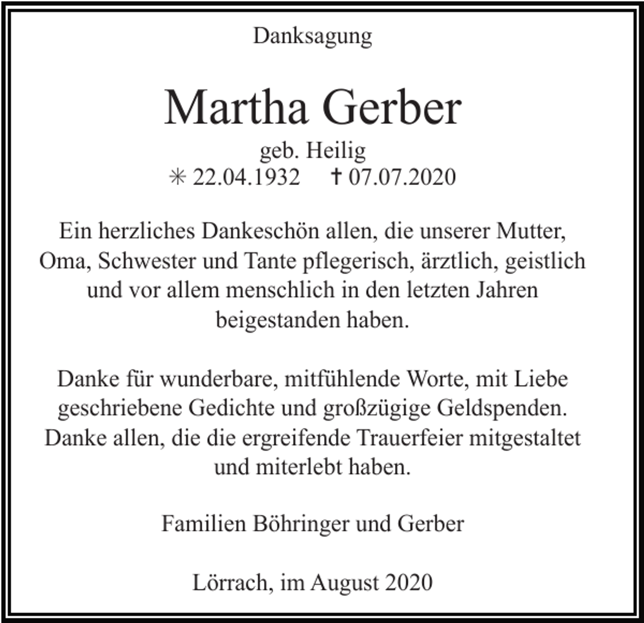 <p>Danksagung</p><p>Martha Gerber<br />geb. Heilig<br />✳ 22.04.1932 ✝ 07.07.2020<br />Ein herzliches Dankeschön allen, die unserer Mutter,<br />Oma, Schwester und Tante pflegerisch, ärztlich, geistlich<br />und vor allem menschlich in den letzten Jahren<br />beigestanden haben.<br />Danke für wunderbare, mitfühlende Worte, mit Liebe<br />geschriebene Gedichte und großzügige Geldspenden.<br />Danke allen, die die ergreifende Trauerfeier mitgestaltet<br />und miterlebt haben.<br />Familien Böhringer und Gerber<br />Lörrach, im August 2020</p>