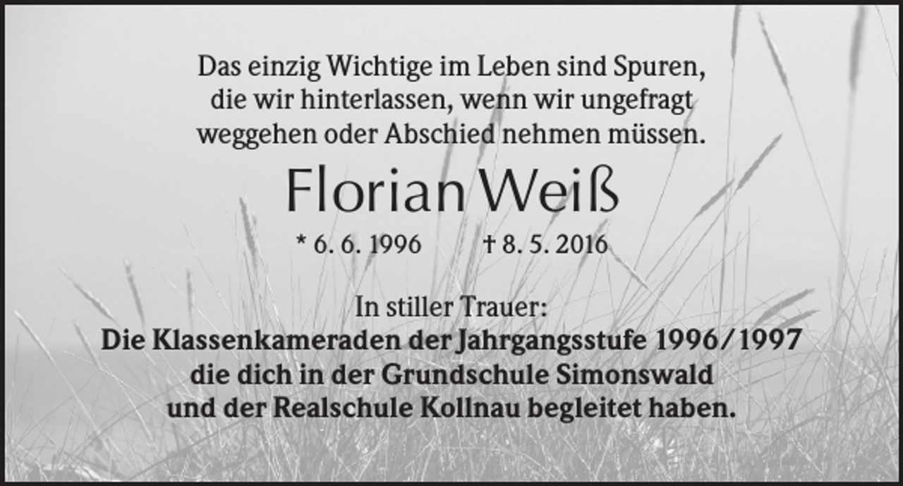 <p>Das einzig Wichtige im Leben sind Spuren,<br />die wir hinterlassen, wenn wir ungefragt<br />weggehen oder Abschied nehmen müssen.</p><p>Florian Weiß<br />* 6. 6. 1996</p><p>† 8. 5. 2016</p><p>In stiller Trauer:<br />Die Klassenkameraden der Jahrgangsstufe 1996/1997<br />die dich in der Grundschule Simonswald<br />und der Realschule Kollnau begleitet haben.</p>