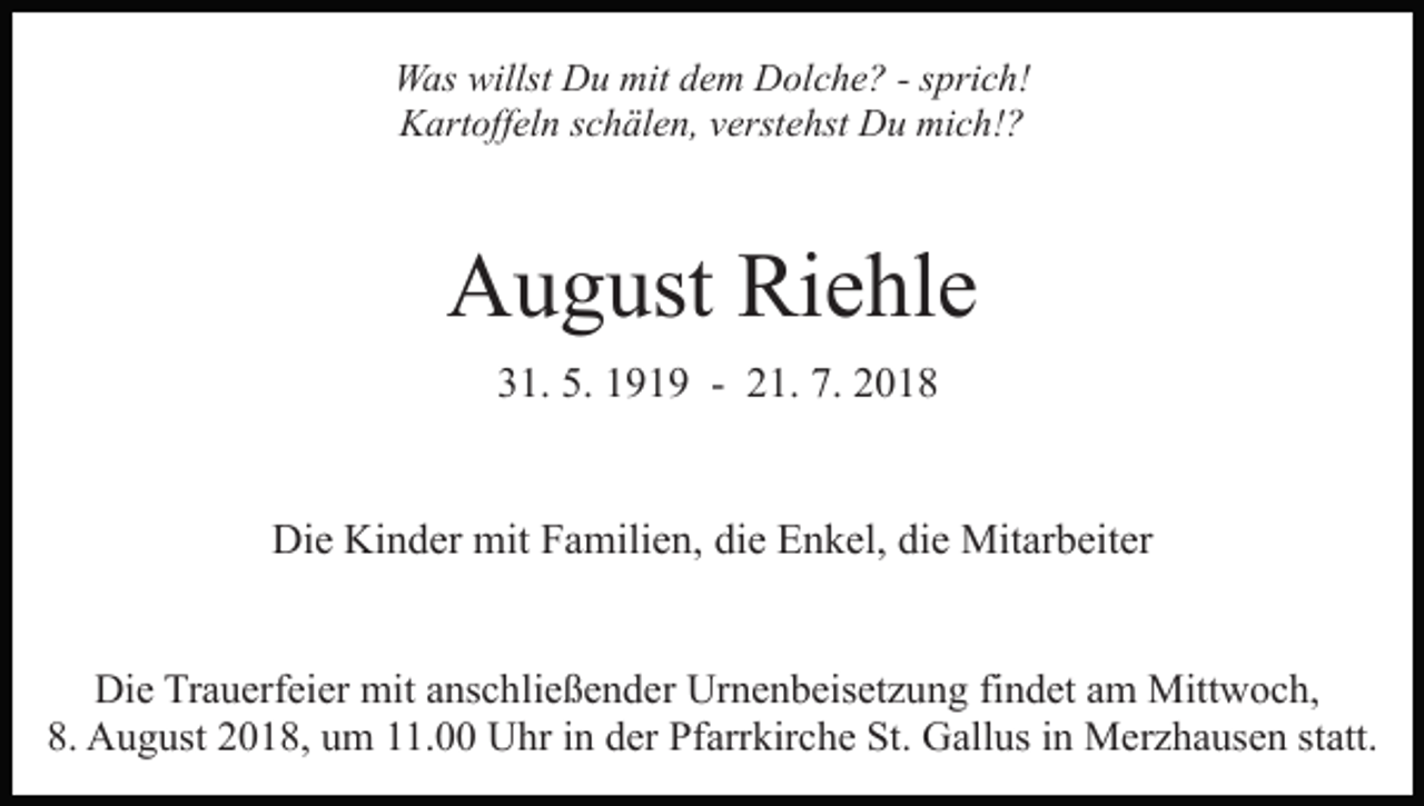 <p>Was willst Du mit dem Dolche? - sprich!<br />Kartoffeln schälen, verstehst Du mich!?</p><p>August Riehle<br />31. 5. 1919 - 21. 7. 2018</p><p>Die Kinder mit Familien, die Enkel, die Mitarbeiter<br />Die Trauerfeier mit anschließender Urnenbeisetzung findet am Mittwoch,<br />8. August 2018, um 11.00 Uhr in der Pfarrkirche St. Gallus in Merzhausen statt.</p>