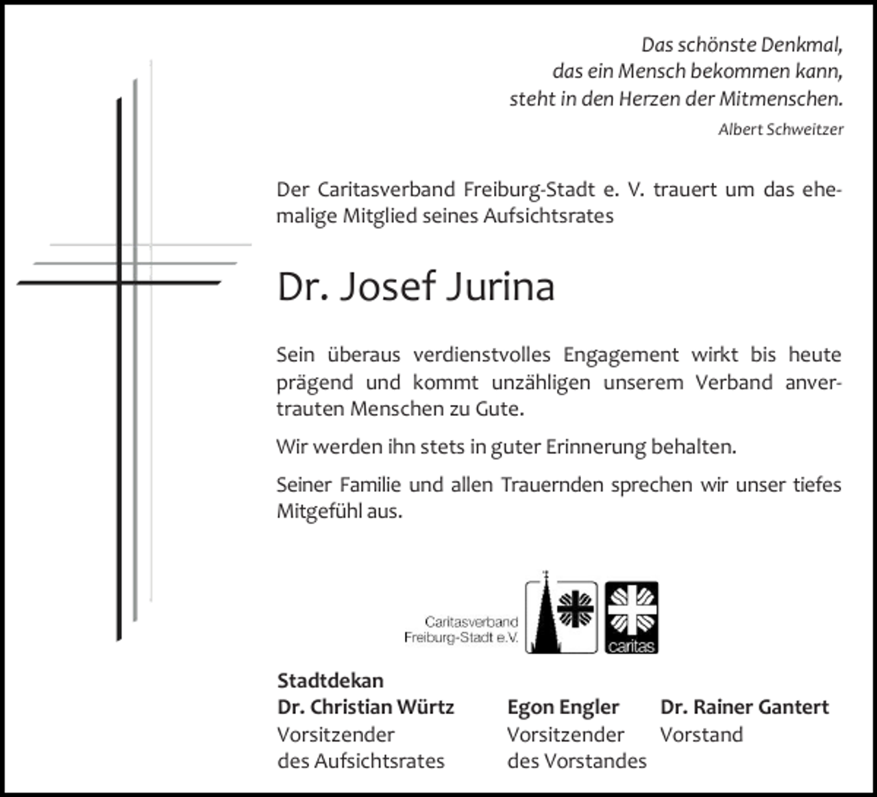 <p>Das schönste Denkmal,<br />das ein Mensch bekommen kann,<br />steht in den Herzen der Mitmenschen.<br />Albert Schweitzer</p><p>Der Caritasverband Freiburg-Stadt e. V. trauert um das ehemalige Mitglied seines Aufsichtsrates</p><p>Dr. Josef Jurina<br />Sein überaus verdienstvolles Engagement wirkt bis heute<br />prägend und kommt unzähligen unserem Verband anvertrauten Menschen zu Gute.<br />Wir werden ihn stets in guter Erinnerung behalten.<br />Seiner Familie und allen Trauernden sprechen wir unser tiefes<br />Mitgefühl aus.</p><p>Stadtdekan<br />Dr. Christian Würtz<br />Vorsitzender<br />des Aufsichtsrates</p><p>Egon Engler<br />Dr. Rainer Gantert<br />Vorsitzender<br />Vorstand<br />des Vorstandes</p>