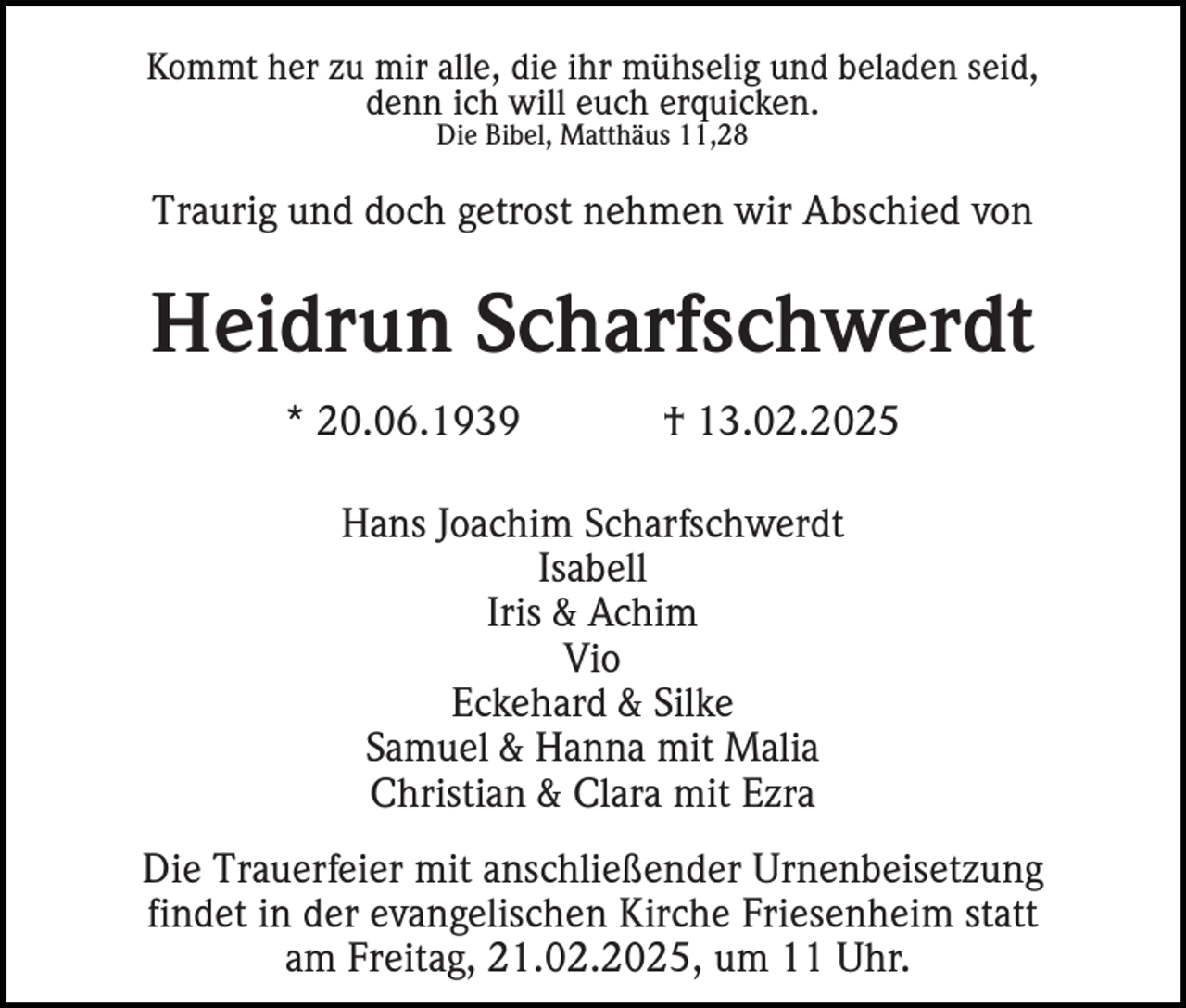 <p>Kommt her zu mir alle, die ihr mühselig und beladen seid,<br />denn ich will euch erquicken.<br />Die Bibel, Matthäus 11,28</p><p>Traurig und doch getrost nehmen wir Abschied von</p><p>Heidrun Scharfschwerdt<br />* 20.06.1939</p><p>† 13.02.2025</p><p>Hans Joachim Scharfschwerdt<br />Isabell<br />Iris &amp; Achim<br />Vio<br />Eckehard &amp; Silke<br />Samuel &amp; Hanna mit Malia<br />Christian &amp; Clara mit Ezra<br />Die Trauerfeier mit anschließender Urnenbeisetzung<br />findet in der evangelischen Kirche Friesenheim statt<br />am Freitag, 21.02.2025, um 11 Uhr.</p>