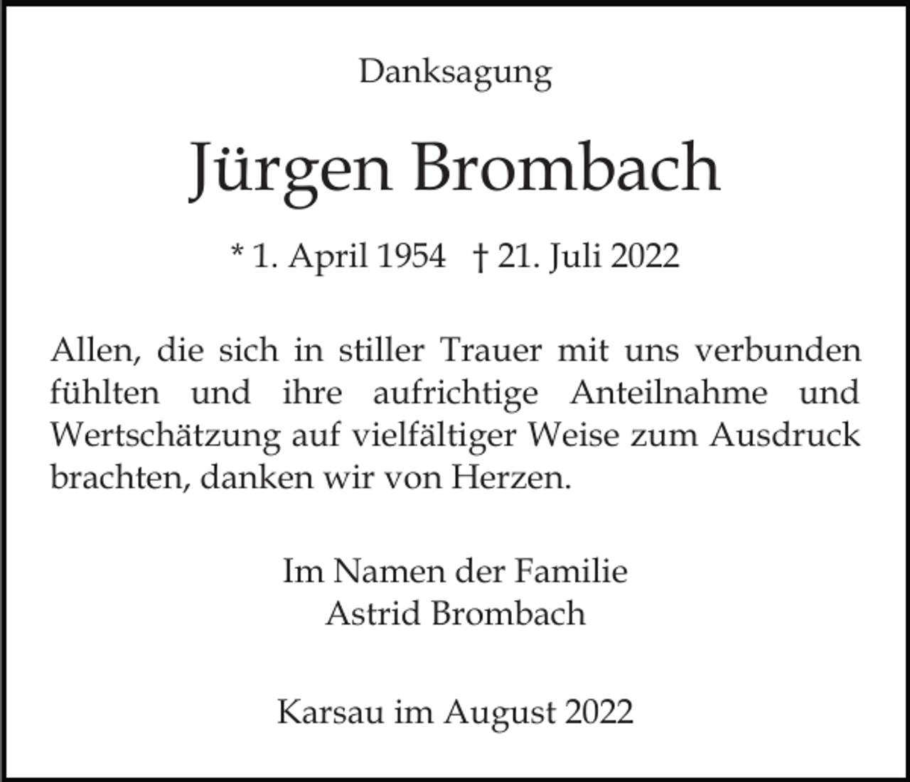 <p>Danksagung</p><p>Jürgen Brombach<br />* 1. April 1954 † 21. Juli 2022<br />Allen, die sich in stiller Trauer mit uns verbunden<br />fühlten und ihre aufrichtige Anteilnahme und<br />Wertschätzung auf vielfältiger Weise zum Ausdruck<br />brachten, danken wir von Herzen.<br />Im Namen der Familie<br />Astrid Brombach<br />Karsau im August 2022</p>