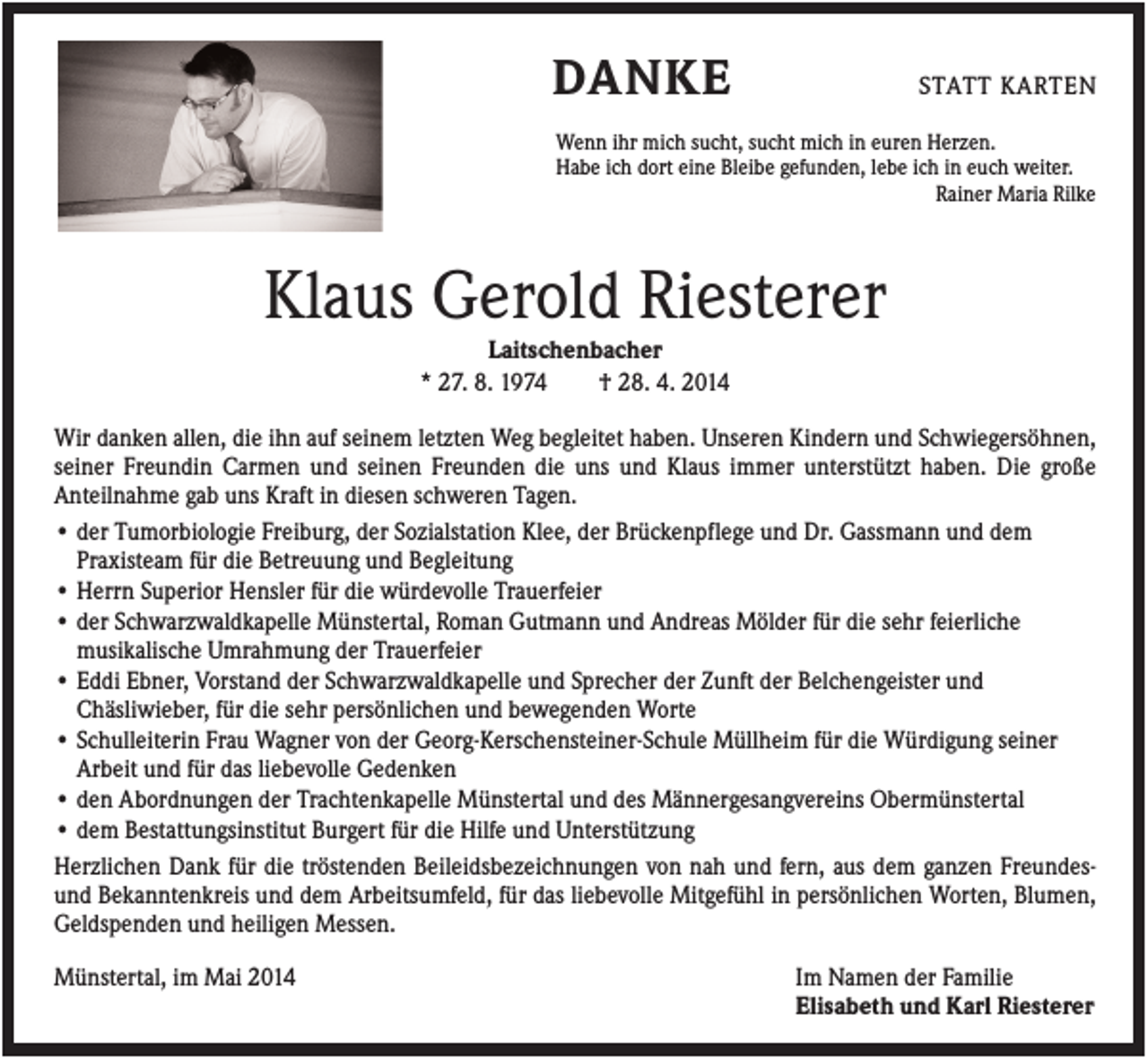 <p>DANKE</p><p>STATT KARTEN</p><p>Wenn ihr mich sucht, sucht mich in euren Herzen.<br />Habe ich dort eine Bleibe gefunden, lebe ich in euch weiter.<br />Rainer Maria Rilke</p><p>Klaus Gerold Riesterer<br />Laitschenbacher<br />* 27. 8. 1974<br />† 28. 4. 2014<br />Wir danken allen, die ihn auf seinem letzten Weg begleitet haben. Unseren Kindern und Schwiegersöhnen,<br />seiner Freundin Carmen und seinen Freunden die uns und Klaus immer unterstützt haben. Die große<br />Anteilnahme gab uns Kraft in diesen schweren Tagen.<br />• der Tumorbiologie Freiburg, der Sozialstation Klee, der Brückenpflege und Dr. Gassmann und dem<br />Praxisteam für die Betreuung und Begleitung<br />• Herrn Superior Hensler für die würdevolle Trauerfeier<br />• der Schwarzwaldkapelle Münstertal, Roman Gutmann und Andreas Mölder für die sehr feierliche<br />musikalische Umrahmung der Trauerfeier<br />• Eddi Ebner, Vorstand der Schwarzwaldkapelle und Sprecher der Zunft der Belchengeister und<br />Chäsliwieber, für die sehr persönlichen und bewegenden Worte<br />• Schulleiterin Frau Wagner von der Georg-Kerschensteiner-Schule Müllheim für die Würdigung seiner<br />Arbeit und für das liebevolle Gedenken<br />• den Abordnungen der Trachtenkapelle Münstertal und des Männergesangvereins Obermünstertal<br />• dem Bestattungsinstitut Burgert für die Hilfe und Unterstützung<br />Herzlichen Dank für die tröstenden Beileidsbezeichnungen von nah und fern, aus dem ganzen Freundesund Bekanntenkreis und dem Arbeitsumfeld, für das liebevolle Mitgefühl in persönlichen Worten, Blumen,<br />Geldspenden und heiligen Messen.<br />Münstertal, im Mai 2014</p><p>Im Namen der Familie<br />Elisabeth und Karl Riesterer</p>