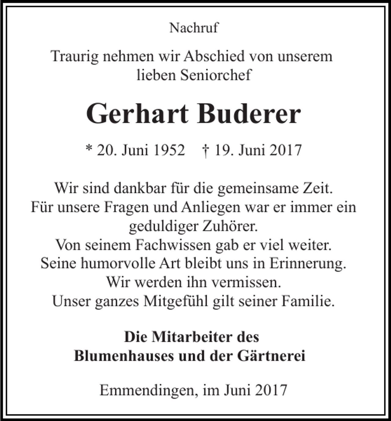 <p>Nachruf</p><p>Traurig nehmen wir Abschied von unserem<br />lieben Seniorchef</p><p>Gerhart Buderer<br />* 20. Juni 1952</p><p>† 19. Juni 2017</p><p>Wir sind dankbar für die gemeinsame Zeit.<br />Für unsere Fragen und Anliegen war er immer ein<br />geduldiger Zuhörer.<br />Von seinem Fachwissen gab er viel weiter.<br />Seine humorvolle Art bleibt uns in Erinnerung.<br />Wir werden ihn vermissen.<br />Unser ganzes Mitgefühl gilt seiner Familie.<br />Die Mitarbeiter des<br />Blumenhauses und der Gärtnerei<br />Emmendingen, im Juni 2017</p>
