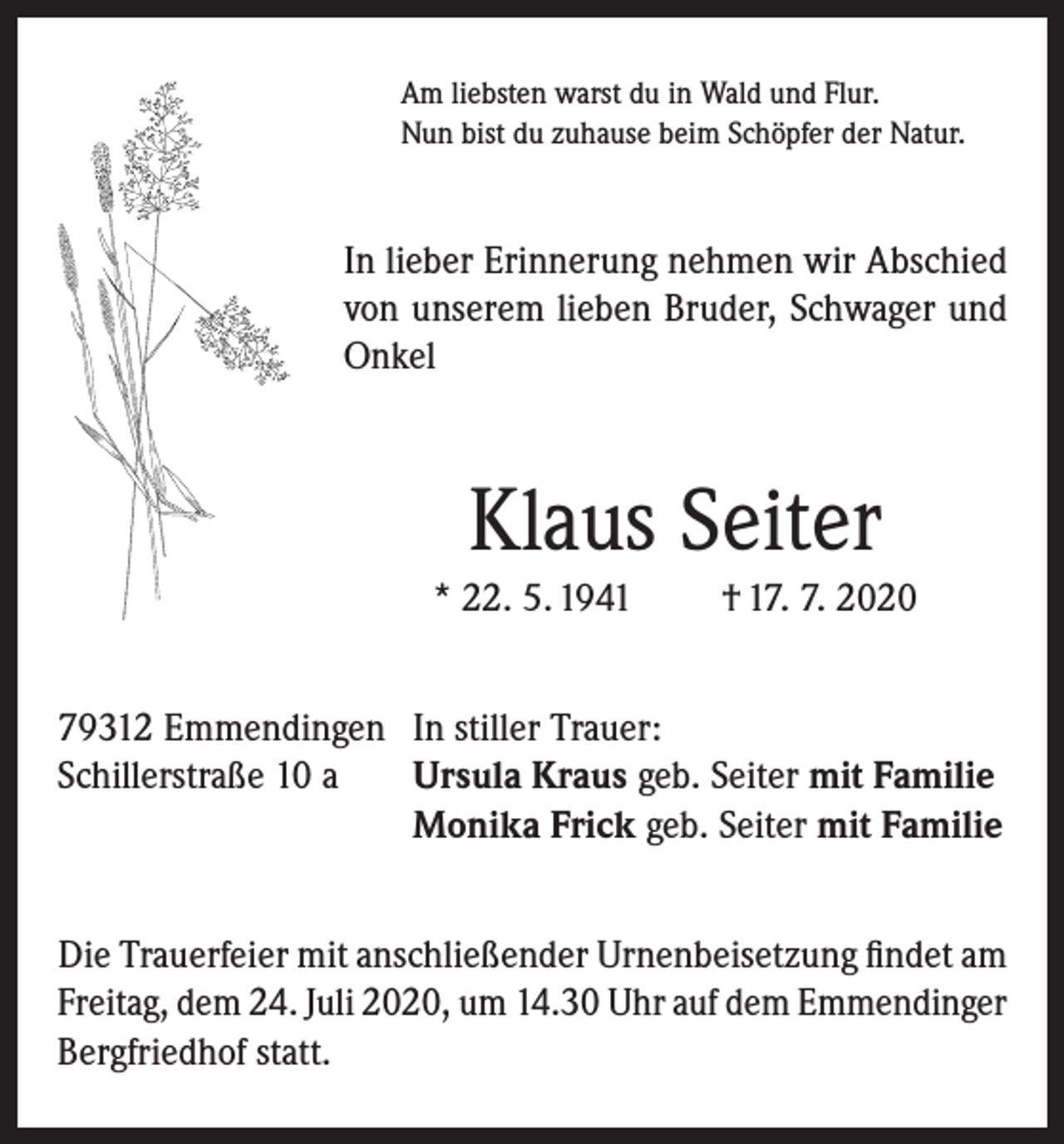 <p>Am liebsten warst du in Wald und Flur.<br />Nun bist du zuhause beim Schöpfer der Natur.</p><p>In lieber Erinnerung nehmen wir Abschied<br />von unserem lieben Bruder, Schwager und<br />Onkel</p><p>Klaus Seiter<br />* 22. 5. 1941</p><p>† 17. 7. 2020</p><p>79312 Emmendingen In stiller Trauer:<br />Schillerstraße 10 a Ursula Kraus geb. Seiter mit Familie<br />Monika Frick geb. Seiter mit Familie<br />Die Trauerfeier mit anschließender Urnenbeisetzung findet am<br />Freitag, dem 24. Juli 2020, um 14.30 Uhr auf dem Emmendinger<br />Bergfriedhof statt.</p>