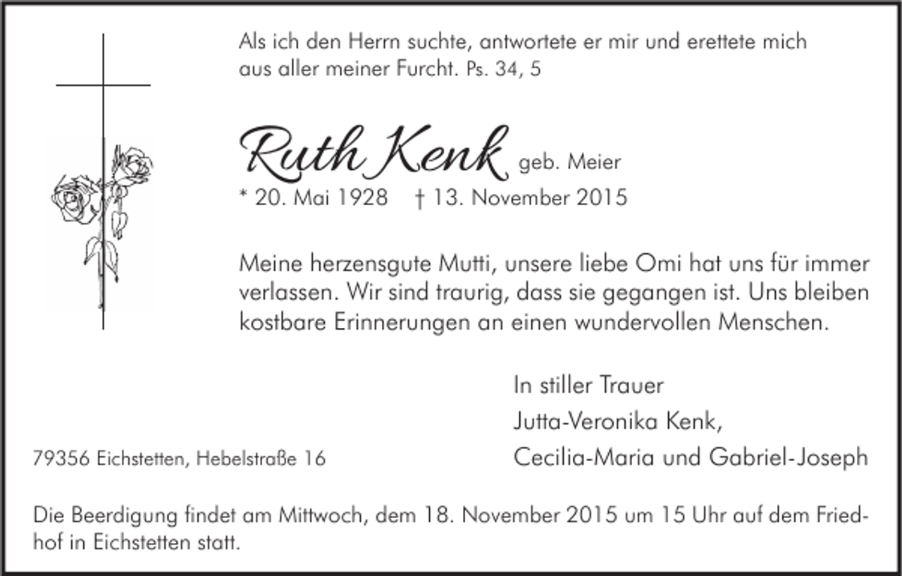 <p>Als ich den Herrn suchte, antwortete er mir und erettete mich<br />aus aller meiner Furcht. Ps. 34, 5</p><p>Ruth Kenk</p><p>* 20. Mai 1928</p><p>geb. Meier</p><p>† 13. November 2015</p><p>Meine herzensgute Mutti, unsere liebe Omi hat uns für immer<br />verlassen. Wir sind traurig, dass sie gegangen ist. Uns bleiben<br />kostbare Erinnerungen an einen wundervollen Menschen.</p><p>79356 Eichstetten, Hebelstraße 16</p><p>In stiller Trauer<br />Jutta-Veronika Kenk,<br />Cecilia-Maria und Gabriel-Joseph</p><p>Die Beerdigung findet am Mittwoch, dem 18. November 2015 um 15 Uhr auf dem Friedhof in Eichstetten statt.</p>