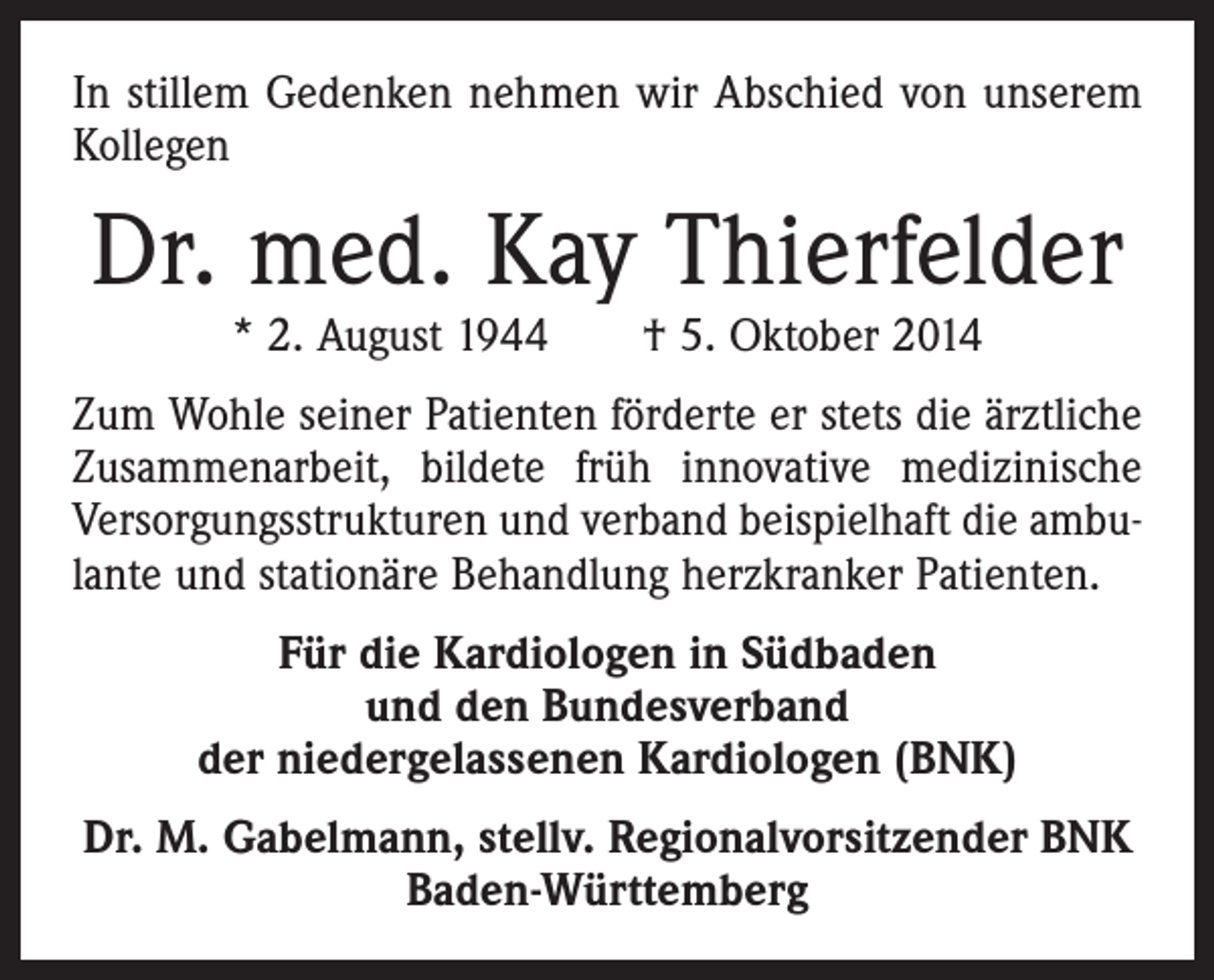 <p>In stillem Gedenken nehmen wir Abschied von unserem<br />Kollegen</p><p>Dr. med. Kay Thierfelder<br />* 2. August 1944 † 5. Oktober 2014</p><p>Zum Wohle seiner Patienten förderte er stets die ärztliche<br />Zusammenarbeit, bildete früh innovative medizinische<br />Versorgungsstrukturen und verband beispielhaft die ambulante und stationäre Behandlung herzkranker Patienten.<br />Für die Kardiologen in Südbaden<br />und den Bundesverband<br />der niedergelassenen Kardiologen (BNK)<br />Dr. M. Gabelmann, stellv. Regionalvorsitzender BNK<br />Baden-Württemberg</p>