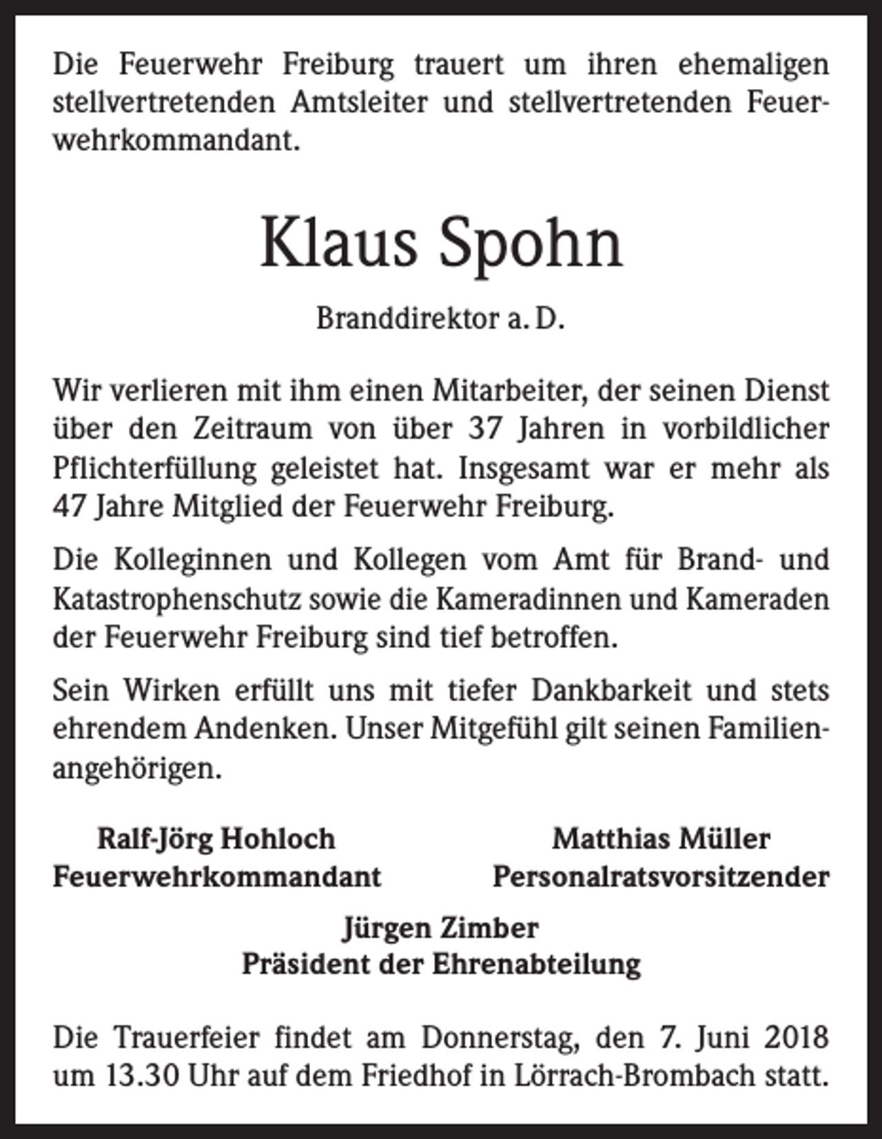<p>Die Feuerwehr Freiburg trauert um ihren ehemaligen<br />­stellvertretenden Amtsleiter und stellvertretenden Feuer­<br />wehr­kommandant.</p><p>Klaus Spohn<br />Branddirektor a. D.<br />Wir verlieren mit ihm einen Mitarbeiter, der seinen Dienst<br />über den Zeitraum von über 37 Jahren in vorbildlicher<br />Pflichterfüllung geleistet hat. Insgesamt war er mehr als<br />47 Jahre Mitglied der Feuerwehr Freiburg.<br />Die Kolleginnen und Kollegen vom Amt für Brand- und<br />­Katastrophenschutz sowie die Kameradinnen und Kameraden<br />der Feuerwehr Freiburg sind tief betroffen.<br />Sein Wirken erfüllt uns mit tiefer Dankbarkeit und stets<br />­ehrendem Andenken. Unser Mitgefühl gilt seinen Familien­<br />angehörigen.<br />Ralf-Jörg Hohloch<br />Feuerwehrkommandant</p><p>Matthias Müller<br />Personalratsvorsitzender</p><p>Jürgen Zimber<br />Präsident der Ehrenabteilung</p><p>Die Trauerfeier findet am Donnerstag, den 7. Juni 2018<br />um 13.30 Uhr auf dem Friedhof in Lörrach-Brombach statt.</p>