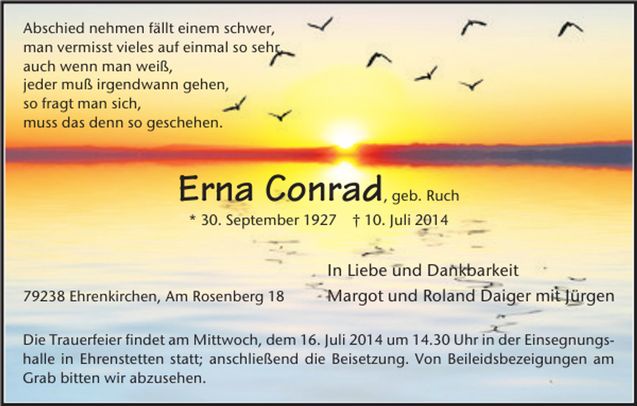 <p>Abschied nehmen fällt einem schwer,<br />man vermisst vieles auf einmal so sehr,<br />auch wenn man weiß,<br />jeder muß irgendwann gehen,<br />so fragt man sich,<br />muss das denn so geschehen.</p><p>Erna Conrad</p><p>, geb. Ruch</p><p>* 30. September 1929238 Ehrenkirchen, Am Rosenberg 18</p><p>† 10. Juli 2014</p><p>In Liebe und Dankbarkeit<br />Margot und Roland Daiger mit Jürgen</p><p>Die Trauerfeier findet am Mittwoch, dem 16. Juli 2014 um 14.30 Uhr in der Einsegnungshalle in Ehrenstetten statt; anschließend die Beisetzung. Von Beileidsbezeigungen am<br />Grab bitten wir abzusehen.</p>