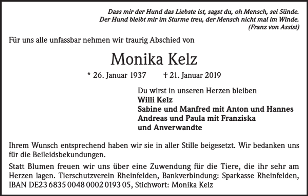 <p>Dass mir der Hund das Liebste ist, sagst du, oh Mensch, sei Sünde.<br />Der Hund bleibt mir im Sturme treu, der Mensch nicht mal im Winde.<br />(Franz von Assisi)</p><p>Für uns alle unfassbar nehmen wir traurig Abschied von</p><p>Monika Kelz<br />* 26. Januar 1937 † 21. Januar 2019<br />Du wirst in unseren Herzen bleiben<br />Willi Kelz<br />Sabine und Manfred mit Anton und Hannes<br />Andreas und Paula mit Franziska<br />und Anverwandte<br />Ihrem Wunsch entsprechend haben wir sie in aller Stille beigesetzt. Wir bedanken uns<br />für die Beileidsbekundungen.<br />Statt Blumen freuen wir uns über eine Zuwendung für die Tiere, die ihr sehr am<br />Herzen lagen. Tierschutzverein Rheinfelden, Bankverbindung: Sparkasse Rheinfelden,<br />IBAN DE23 6835 0048 0002 0193 05, Stichwort: Monika Kelz</p>