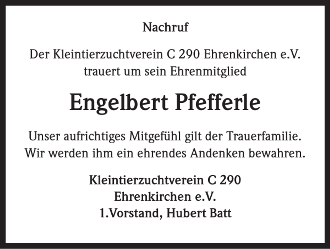 <p>Nachruf<br />Der Kleintierzuchtverein C 290 Ehrenkirchen e.V.<br />trauert um sein Ehrenmitglied</p><p>Engelbert Pfefferle<br />Unser aufrichtiges Mitgefühl gilt der Trauerfamilie.<br />Wir werden ihm ein ehrendes Andenken bewahren.<br />Kleintierzuchtverein C 290<br />Ehrenkirchen e.V.<br />1.Vorstand, Hubert Batt</p>