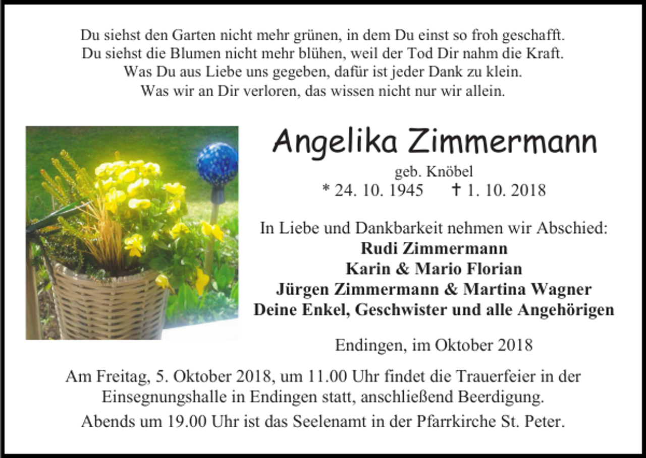 <p>Du siehst den Garten nicht mehr grünen, in dem Du einst so froh geschafft.<br />Du siehst die Blumen nicht mehr blühen, weil der Tod Dir nahm die Kraft.<br />Was Du aus Liebe uns gegeben, dafür ist jeder Dank zu klein.<br />Was wir an Dir verloren, das wissen nicht nur wir allein.</p><p>Angelika Zimmermann<br />geb. Knöbel</p><p>* 24. 10. 1945</p><p> 1. 10. 2018</p><p>In Liebe und Dankbarkeit nehmen wir Abschied:<br />Rudi Zimmermann<br />Karin &amp; Mario Florian<br />Jürgen Zimmermann &amp; Martina Wagner<br />Deine Enkel, Geschwister und alle Angehörigen<br />Endingen, im Oktober 2018<br />Am Freitag, 5. Oktober 2018, um 11.00 Uhr findet die Trauerfeier in der<br />Einsegnungshalle in Endingen statt, anschließend Beerdigung.<br />Abends um 19.00 Uhr ist das Seelenamt in der Pfarrkirche St. Peter.</p>