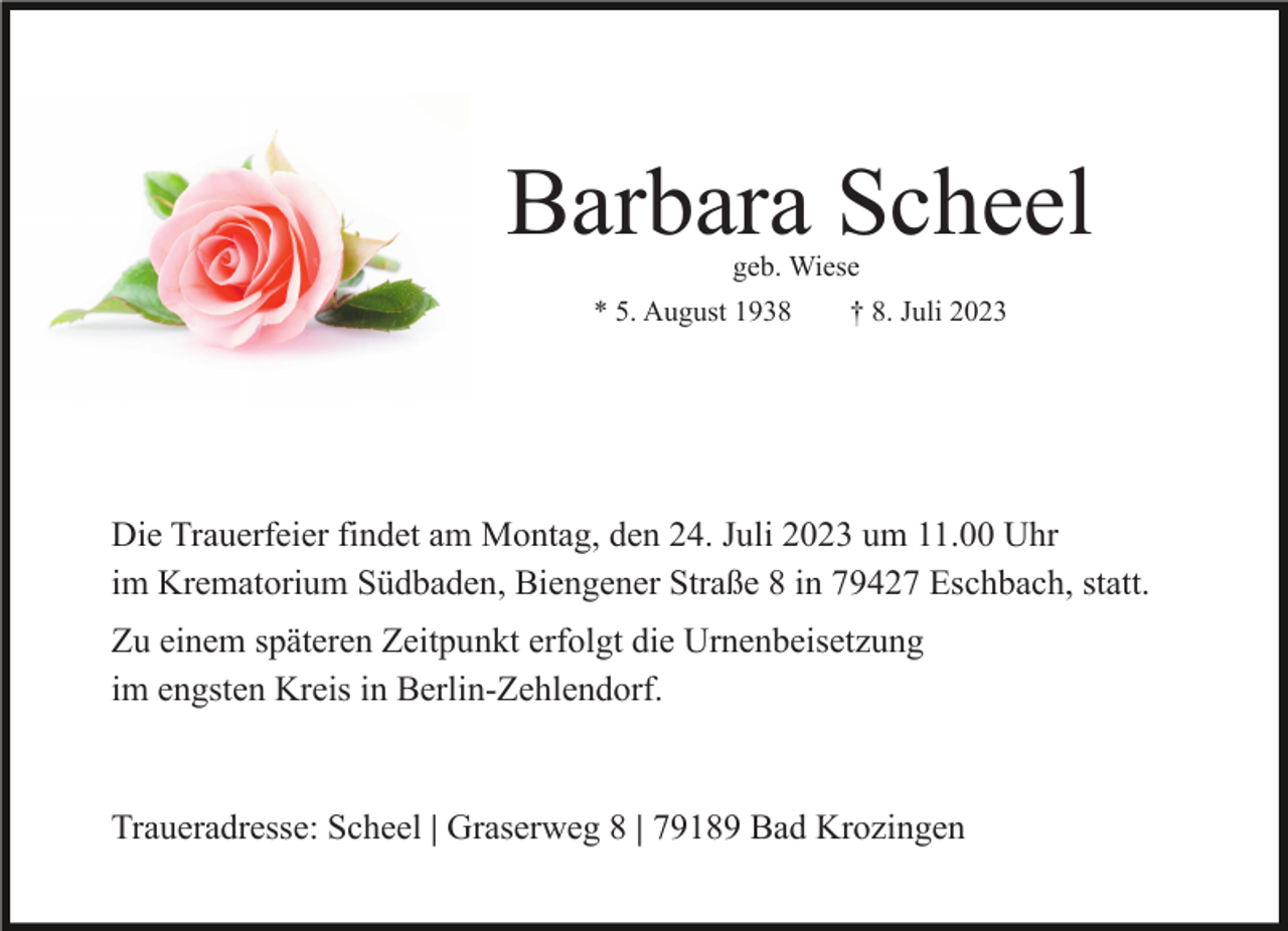 <p>Barbara Scheel<br />geb. Wiese</p><p>* 5. August 1938</p><p>† 8. Juli 2023</p><p>Die Trauerfeier findet am Montag, den 24. Juli 2023 um 11.00 Uhr<br />im Krematorium Südbaden, Biengener Straße 8 in 79427 Eschbach, statt.<br />Zu einem späteren Zeitpunkt erfolgt die Urnenbeisetzung<br />im engsten Kreis in Berlin-Zehlendorf.</p><p>Traueradresse: Scheel | Graserweg 8 | 79189 Bad Krozingen</p>