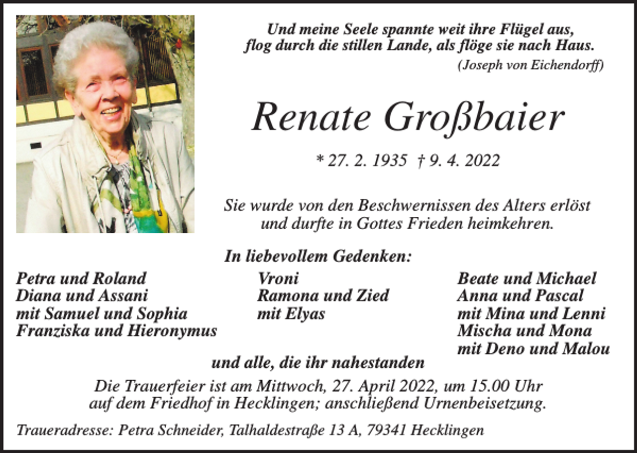<p>Und meine Seele spannte weit ihre Flügel aus,<br />flog durch die stillen Lande, als flöge sie nach Haus.<br />(Joseph von Eichendorff)</p><p>Renate Großbaier<br />* 27. 2. 1935 † 9. 4. 2022<br />Sie wurde von den Beschwernissen des Alters erlöst<br />und durfte in Gottes Frieden heimkehren.<br />Petra und Roland<br />Diana und Assani<br />mit Samuel und Sophia<br />Franziska und Hieronymus</p><p>In liebevollem Gedenken:<br />Vroni<br />Ramona und Zied<br />mit Elyas</p><p>Beate und Michael<br />Anna und Pascal<br />mit Mina und Lenni<br />Mischa und Mona<br />mit Deno und Malou</p><p>und alle, die ihr nahestanden<br />Die Trauerfeier ist am Mittwoch, 27. April 2022, um 15.00 Uhr<br />auf dem Friedhof in Hecklingen; anschließend Urnenbeisetzung.<br />Traueradresse: Petra Schneider, Talhaldestraße 13 A, 79341 Hecklingen</p>