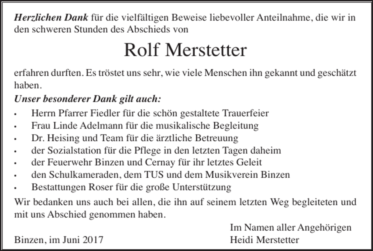 <p>Herzlichen Dank für die vielfältigen Beweise liebevoller Anteilnahme, die wir in<br />den schweren Stunden des Abschieds von</p><p>Rolf Merstetter<br />erfahren durften. Es tröstet uns sehr, wie viele Menschen ihn gekannt und geschätzt<br />haben.<br />Unser besonderer Dank gilt auch:<br />•<br />Herrn Pfarrer Fiedler für die schön gestaltete Trauerfeier<br />•<br />Frau Linde Adelmann für die musikalische Begleitung<br />•<br />Dr. Heising und Team für die ärztliche Betreuung<br />•<br />der Sozialstation für die Pflege in den letzten Tagen daheim<br />•<br />der Feuerwehr Binzen und Cernay für ihr letztes Geleit<br />•<br />den Schulkameraden, dem TUS und dem Musikverein Binzen<br />•<br />Bestattungen Roser für die große Unterstützung<br />Wir bedanken uns auch bei allen, die ihn auf seinem letzten Weg begleiteten und<br />mit uns Abschied genommen haben.<br />Im Namen aller Angehörigen<br />Binzen, im Juni 2017<br />Heidi Merstetter</p>