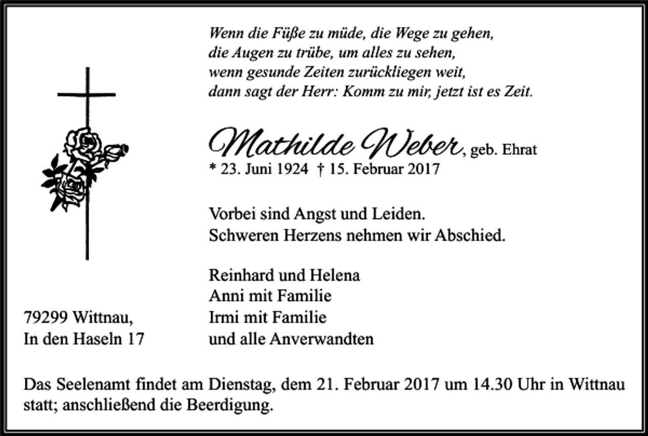 <p>Wenn die Füße zu müde, die Wege zu gehen,<br />die Augen zu trübe, um alles zu sehen,<br />wenn gesunde Zeiten zurückliegen weit,<br />dann sagt der Herr: Komm zu mir, jetzt ist es Zeit.</p><p>Mathilde Weber</p><p>* 23. Juni 1924 † 15. Februar 2017</p><p>, geb. Ehrat</p><p>Vorbei sind Angst und Leiden.<br />Schweren Herzens nehmen wir Abschied.</p><p>79299 Wittnau,<br />In den Haseln 17</p><p>Reinhard und Helena<br />Anni mit Familie<br />Irmi mit Familie<br />und alle Anverwandten</p><p>Das Seelenamt findet am Dienstag, dem 21. Februar 2017 um 14.30 Uhr in Wittnau<br />statt; anschließend die Beerdigung.</p>