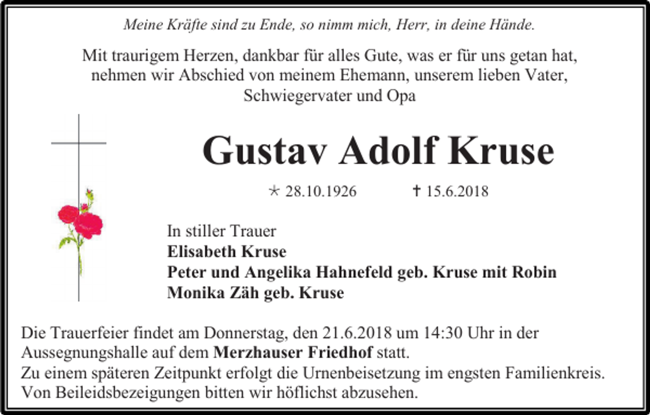 <p>Meine Kräfte sind zu Ende, so nimm mich, Herr, in deine Hände.</p><p>Mit traurigem Herzen, dankbar für alles Gute, was er für uns getan hat,<br />nehmen wir Abschied von meinem Ehemann, unserem lieben Vater,<br />Schwiegervater und Opa</p><p>Gustav Adolf Kruse<br /> 28.10.1926</p><p> 15.6.2018</p><p>In stiller Trauer<br />Elisabeth Kruse<br />Peter und Angelika Hahnefeld geb. Kruse mit Robin<br />Monika Zäh geb. Kruse<br />Die Trauerfeier findet am Donnerstag, den 21.6.2018 um 14:30 Uhr in der<br />Aussegnungshalle auf dem Merzhauser Friedhof statt.<br />Zu einem späteren Zeitpunkt erfolgt die Urnenbeisetzung im engsten Familienkreis.<br />Von Beileidsbezeigungen bitten wir höflichst abzusehen.</p>