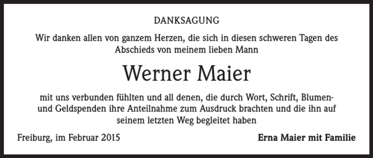 <p>DANKSAGUNG<br />Wir danken allen von ganzem Herzen, die sich in diesen schweren Tagen des<br />Abschieds von meinem lieben Mann</p><p>Werner Maier<br />mit uns verbunden fühlten und all denen, die durch Wort, Schrift, Blumenund Geldspenden ihre Anteilnahme zum Ausdruck brachten und die ihn auf<br />seinem letzten Weg begleitet haben<br />Freiburg, im Februar 2015</p><p>Erna Maier mit Familie</p>