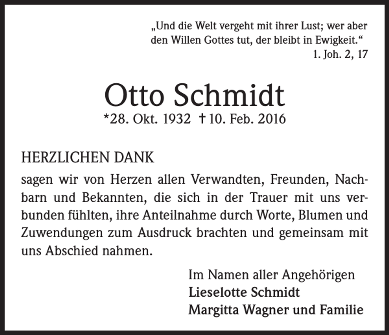 <p>„Und die Welt vergeht mit ihrer Lust; wer aber<br />den Willen Gottes tut, der bleibt in Ewigkeit.“</p><p>1. Joh. 2, 17</p><p>Otto Schmidt</p><p>*28. Okt. 1932 = 10. Feb. 2016</p><p>HERZLICHEN DANK<br />sagen wir von Herzen allen Verwandten, Freunden, Nachbarn und Bekannten, die sich in der Trauer mit uns verbunden fühlten, ihre Anteilnahme durch Worte, Blumen und<br />Zuwendungen zum Ausdruck brachten und gemeinsam mit<br />uns Abschied nahmen.<br />Im Namen aller Angehörigen<br />Lieselotte Schmidt<br />Margitta Wagner und Familie</p>