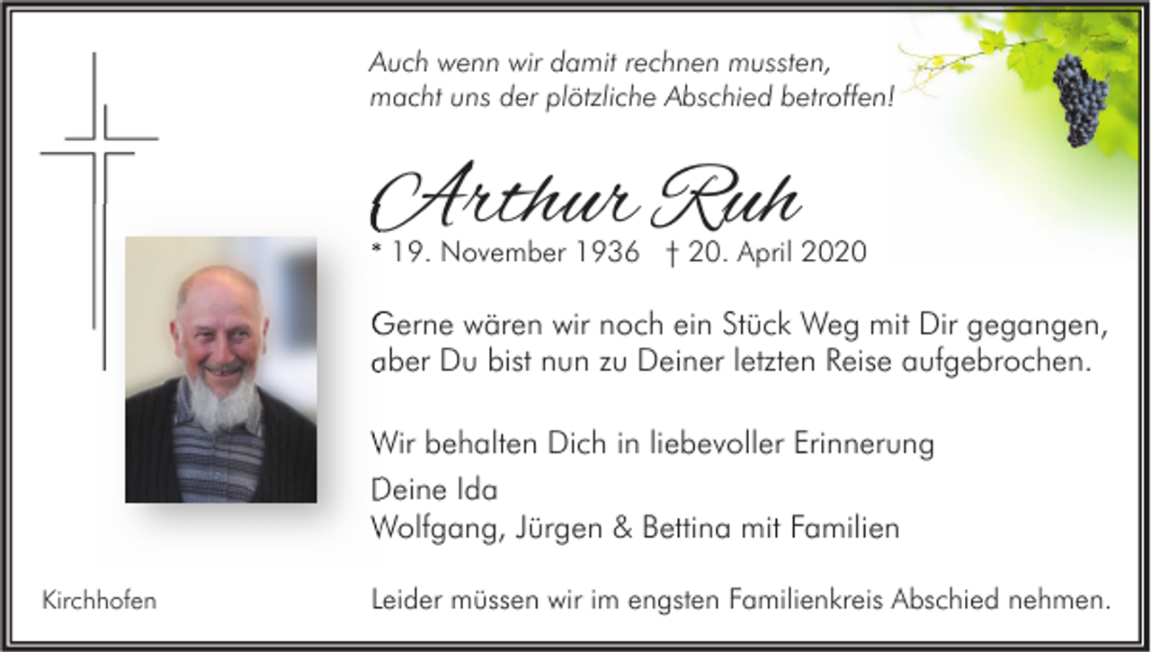 <p>Auch wenn wir damit rechnen mussten,<br />macht uns der plötzliche Abschied betroffen!</p><p>Arthur Ruh</p><p>* 19. November 1936 † 20. April 2020</p><p>Gerne wären wir noch ein Stück Weg mit Dir gegangen,<br />aber Du bist nun zu Deiner letzten Reise aufgebrochen.<br />Wir behalten Dich in liebevoller Erinnerung<br />Deine Ida<br />Wolfgang, Jürgen &amp; Bettina mit Familien<br />Kirchhofen</p><p>Leider müssen wir im engsten Familienkreis Abschied nehmen.</p>