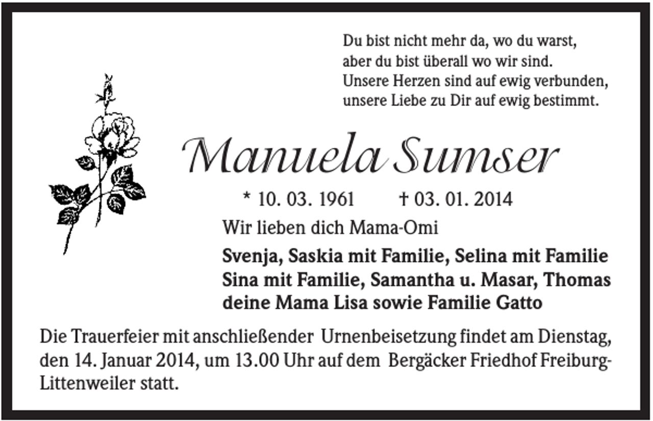 <p>Du bist nicht mehr da, wo du warst,<br />aber du bist überall wo wir sind.<br />Unsere Herzen sind auf ewig verbunden,<br />unsere Liebe zu Dir auf ewig bestimmt.</p><p>Manuela Sumser<br />* 10. 03. 1961<br />† 03. 01. 2014<br />Wir lieben dich Mama-Omi<br />Svenja, Saskia mit Familie, Selina mit Familie<br />Sina mit Familie, Samantha u. Masar, Thomas<br />deine Mama Lisa sowie Familie Gatto<br />Die Trauerfeier mit anschließender Urnenbeisetzung findet am Dienstag,<br />den 14. Januar 2014, um 13.00 Uhr auf dem Bergäcker Friedhof FreiburgLittenweiler statt.</p>