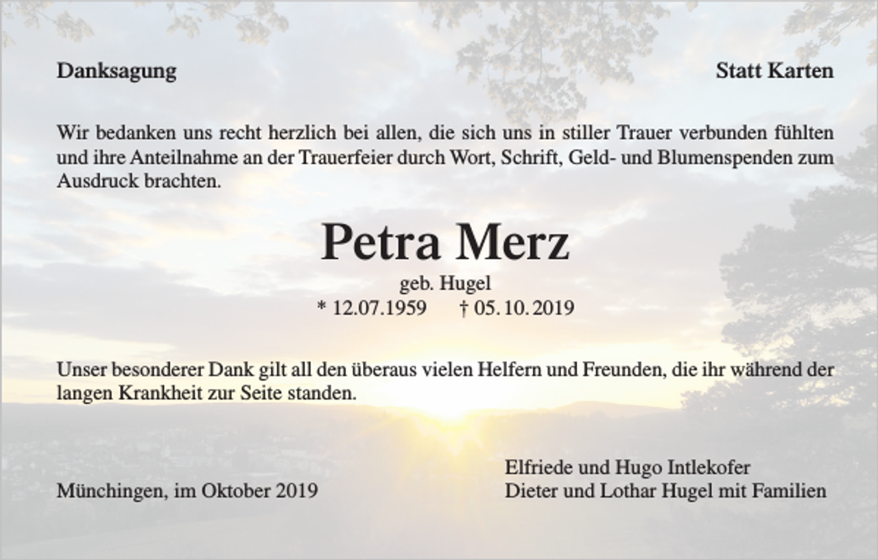 <p>Danksagung</p><p>Statt Karten</p><p>Wir bedanken uns recht herzlich bei allen, die sich uns in stiller Trauer verbunden fühlten<br />und ihre Anteilnahme an der Trauerfeier durch Wort, Schrift, Geld- und Blumenspenden zum<br />Ausdruck brachten.</p><p>Petra Merz<br />geb. Hugel<br />* 12.07.1959<br />† 05. 10. 2019<br />Unser besonderer Dank gilt all den überaus vielen Helfern und Freunden, die ihr während der<br />langen Krankheit zur Seite standen.</p><p>Münchingen, im Oktober 2019</p><p>Elfriede und Hugo Intlekofer<br />Dieter und Lothar Hugel mit Familien</p>