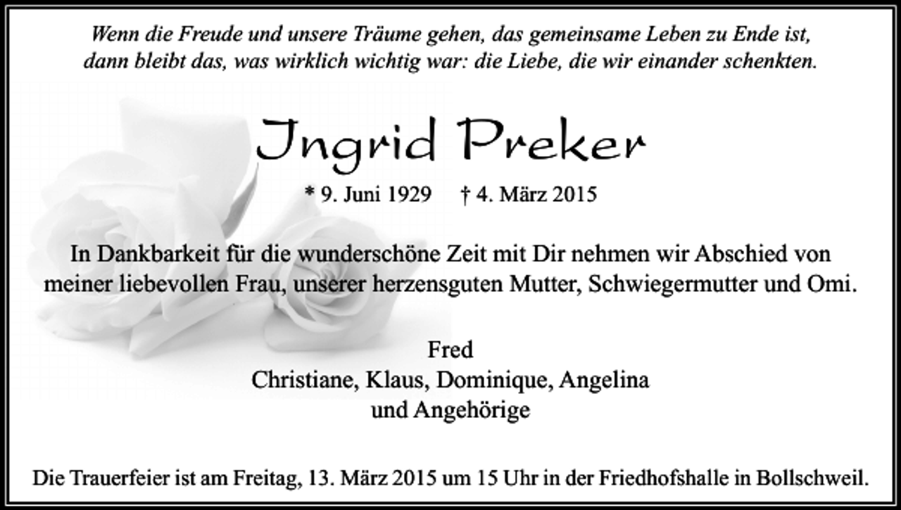 <p>Wenn die Freude und unsere Träume gehen, das gemeinsame Leben zu Ende ist,<br />dann bleibt das, was wirklich wichtig war: die Liebe, die wir einander schenkten.</p><p>Ingrid Preker<br />* 9. Juni 1929</p><p>† 4. März 2015</p><p>In Dankbarkeit für die wunderschöne Zeit mit Dir nehmen wir Abschied von<br />meiner liebevollen Frau, unserer herzensguten Mutter, Schwiegermutter und Omi.<br />Fred<br />Christiane, Klaus, Dominique, Angelina<br />und Angehörige<br />Die Trauerfeier ist am Freitag, 13. März 2015 um 15 Uhr in der Friedhofshalle in Bollschweil.</p>