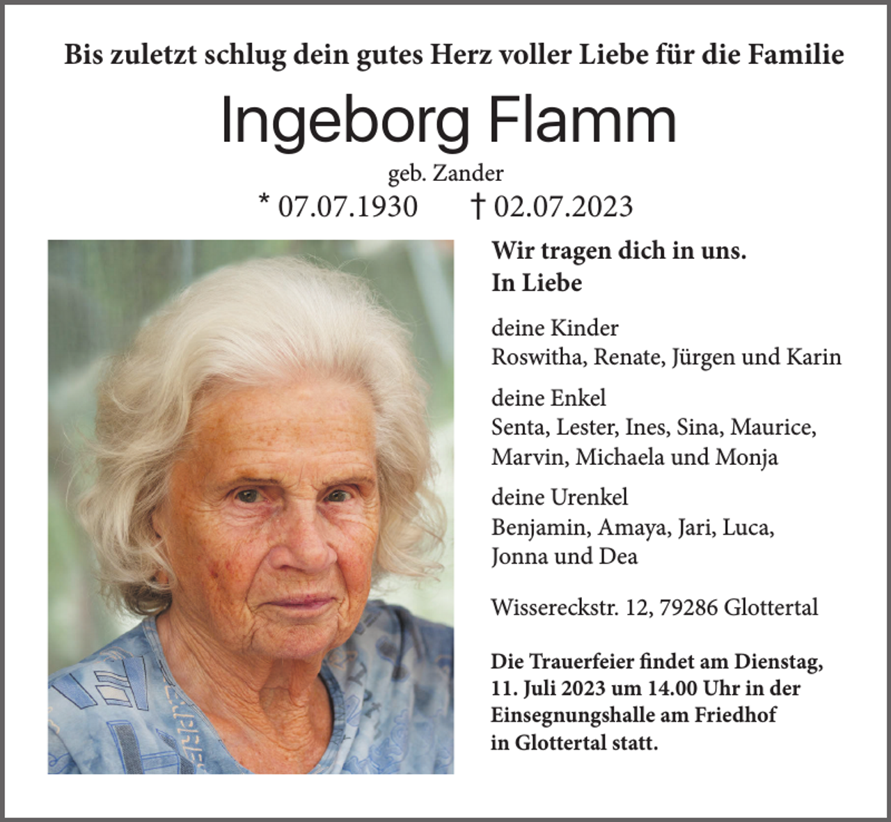 <p>Bis zuletzt schlug dein gutes Herz voller Liebe für die Familie</p><p>Ingeborg Flamm<br />geb. Zander</p><p>* 07.07.1930</p><p>† 02.07.2023<br />Wir tragen dich in uns.<br />In Liebe<br />deine Kinder<br />Roswitha, Renate, Jürgen und Karin<br />deine Enkel<br />Senta, Lester, Ines, Sina, Maurice,<br />Marvin, Michaela und Monja<br />deine Urenkel<br />Benjamin, Amaya, Jari, Luca,<br />Jonna und Dea<br />Wissereckstr. 12, 79286 Glottertal<br />Die Trauerfeier findet am Dienstag,<br />11. Juli 2023 um 14.00 Uhr in der<br />Einsegnungshalle am Friedhof<br />in Glottertal statt.</p>