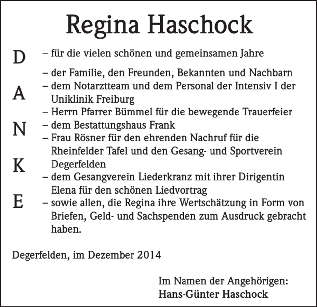 <p>Regina Haschock<br />D<br />A<br />N<br />K<br />E</p><p>– für die vielen schönen und gemeinsamen Jahre<br />– der Familie, den Freunden, Bekannten und Nachbarn<br />– dem Notarztteam und dem Personal der Intensiv I der<br />Uniklinik Freiburg<br />– Herrn Pfarrer Bümmel für die bewegende Trauerfeier<br />– dem Bestattungshaus Frank<br />– Frau Rösner für den ehrenden Nachruf für die<br />Rheinfelder Tafel und den Gesang- und Sportverein<br />Degerfelden<br />– dem Gesangverein Liederkranz mit ihrer Dirigentin<br />Elena für den schönen Liedvortrag<br />– sowie allen, die Regina ihre Wertschätzung in Form von<br />Briefen, Geld- und Sachspenden zum Ausdruck gebracht<br />haben.</p><p>Degerfelden, im Dezember 2014<br />Im Namen der Angehörigen:<br />Hans-Günter Haschock</p>