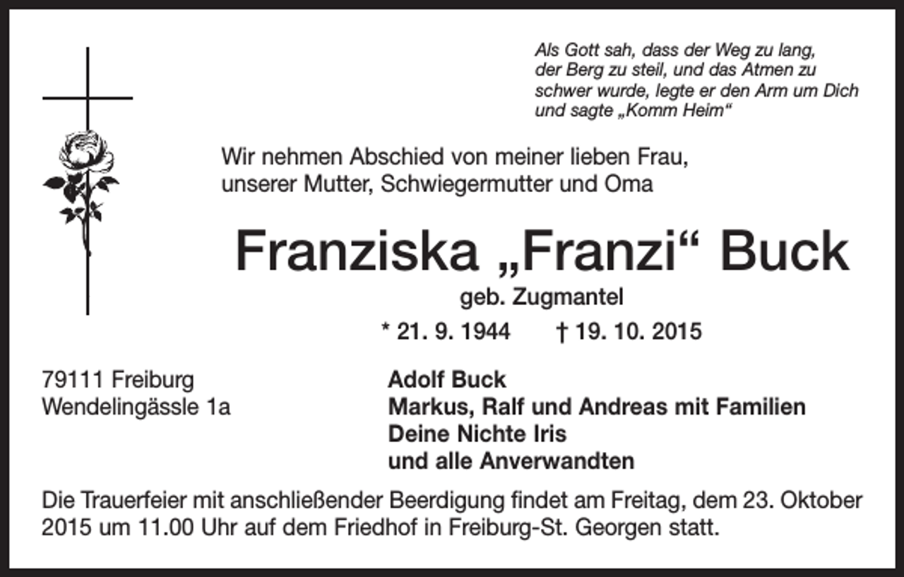 <p>Als Gott sah, dass der Weg zu lang,<br />der Berg zu steil, und das Atmen zu<br />schwer wurde, legte er den Arm um Dich<br />und sagte „Komm Heim“</p><p>Wir nehmen Abschied von meiner lieben Frau,<br />unserer Mutter, Schwiegermutter und Oma</p><p>Franziska „Franzi“ Buck<br />geb. Zugmantel<br />* 21. 9. 1944 † 19. 10. 2015</p><p>79111 Freiburg<br />Adolf Buck<br />Wendelingässle 1a Markus, Ralf und Andreas mit Familien<br />Deine Nichte Iris<br />und alle Anverwandten<br />Die Trauerfeier mit anschließender Beerdigung findet am Freitag, dem 23. Oktober<br />2015 um 11.00 Uhr auf dem Friedhof in Freiburg-St. Georgen statt.</p>