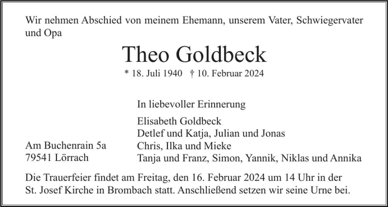 <p>Wir nehmen Abschied von meinem Ehemann, unserem Vater, Schwiegervater<br />und Opa</p><p>Theo Goldbeck<br />* 18. Juli 1940 † 10. Februar 2024</p><p>In liebevoller Erinnerung</p><p>Am Buchenrain 5a<br />79541 Lörrach</p><p>Elisabeth Goldbeck<br />Detlef und Katja, Julian und Jonas<br />Chris, Ilka und Mieke<br />Tanja und Franz, Simon, Yannik, Niklas und Annika</p><p>Die Trauerfeier findet am Freitag, den 16. Februar 2024 um 14 Uhr in der<br />St. Josef Kirche in Brombach statt. Anschließend setzen wir seine Urne bei.</p>