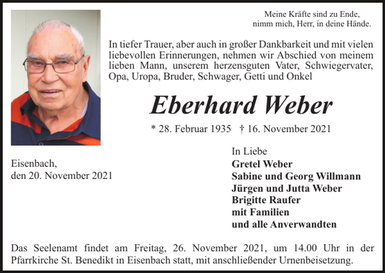 <p>Meine Kräfte sind zu Ende,<br />nimm mich, Herr, in deine Hände.</p><p>In tiefer Trauer, aber auch in großer Dankbarkeit und mit vielen<br />liebevollen Erinnerungen, nehmen wir Abschied von meinem<br />lieben Mann, unserem herzensguten Vater, Schwiegervater,<br />Opa, Uropa, Bruder, Schwager, Getti und Onkel</p><p>Eberhard Weber<br />* 28. Februar 1935 † 16. November 2021<br />Eisenbach,<br />den 20. November 2021</p><p>In Liebe<br />Gretel Weber<br />Sabine und Georg Willmann<br />Jürgen und Jutta Weber<br />Brigitte Raufer<br />mit Familien<br />und alle Anverwandten</p><p>Das Seelenamt findet am Freitag, 26. November 2021, um 14.00 Uhr in der<br />Pfarrkirche St. Benedikt in Eisenbach statt, mit anschließender Urnenbeisetzung.</p>