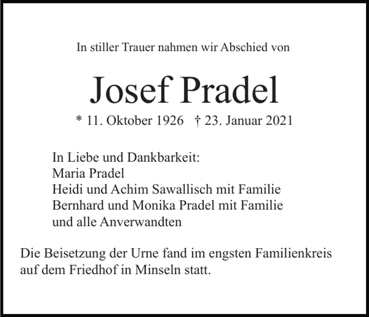 <p>In stiller Trauer nahmen wir Abschied von</p><p>Josef Pradel<br />* 11. Oktober 1926 † 23. Januar 2021<br />In Liebe und Dankbarkeit:<br />Maria Pradel<br />Heidi und Achim Sawallisch mit Familie<br />Bernhard und Monika Pradel mit Familie<br />und alle Anverwandten<br />Die Beisetzung der Urne fand im engsten Familienkreis<br />auf dem Friedhof in Minseln statt.</p>