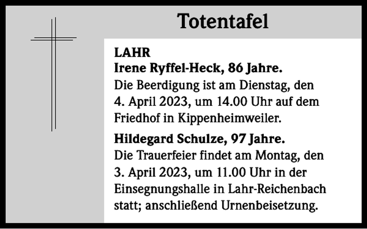 <p>Totentafel<br />Totentafel<br />LAHR<br />Irene Ryffel-Heck, 86 Jahre.<br />Die Beerdigung ist am Dienstag, den<br />4. April 2023, um 14.00 Uhr auf dem<br />Friedhof in Kippenheimweiler.<br />Hildegard Schulze, 97 Jahre.<br />Die Trauerfeier findet am Montag, den<br />3. April 2023, um 11.00 Uhr in der<br />Einsegnungshalle in Lahr-Reichenbach<br />statt; anschließend Urnenbeisetzung.</p>