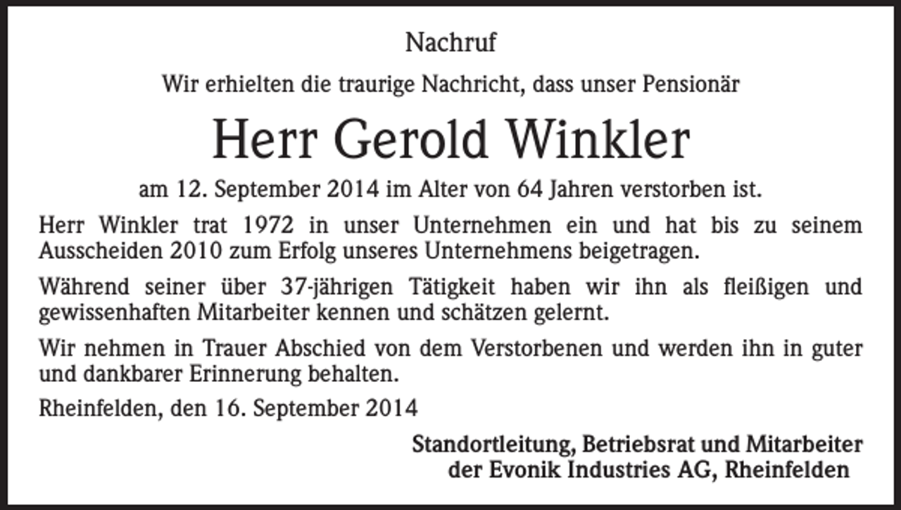 <p>Nachruf<br />Wir erhielten die traurige Nachricht, dass unser Pensionär</p><p>Herr Gerold Winkler<br />am 12. September 2014 im Alter von 64 Jahren verstorben ist.<br />Herr Winkler trat 1972 in unser Unternehmen ein und hat bis zu seinem<br />Ausscheiden 2010 zum Erfolg unseres Unternehmens beigetragen.<br />Während seiner über 37-jährigen Tätigkeit haben wir ihn als fleißigen und<br />gewissenhaften Mitarbeiter kennen und schätzen gelernt.<br />Wir nehmen in Trauer Abschied von dem Verstorbenen und werden ihn in guter<br />und dankbarer Erinnerung behalten.<br />Rheinfelden, den 16. September 2014</p><p>Standortleitung, Betriebsrat und Mitarbeiter<br />der Evonik Industries AG, Rheinfelden</p>