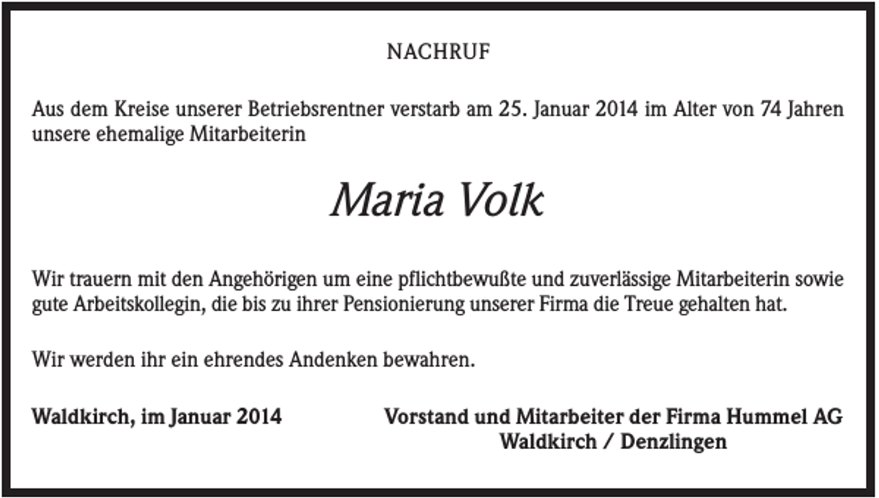 <p>NACHRUF<br />Aus dem Kreise unserer Betriebsrentner verstarb am 25. Januar 2014 im Alter von 74 Jahren<br />unsere ehemalige Mitarbeiterin</p><p>Maria Volk<br />Wir trauern mit den Angehörigen um eine pflichtbewußte und zuverlässige Mitarbeiterin sowie<br />gute Arbeitskollegin, die bis zu ihrer Pensionierung unserer Firma die Treue gehalten hat.<br />Wir werden ihr ein ehrendes Andenken bewahren.<br />Waldkirch, im Januar 2014</p><p>Vorstand und Mitarbeiter der Firma Hummel AG<br />Waldkirch / Denzlingen</p>