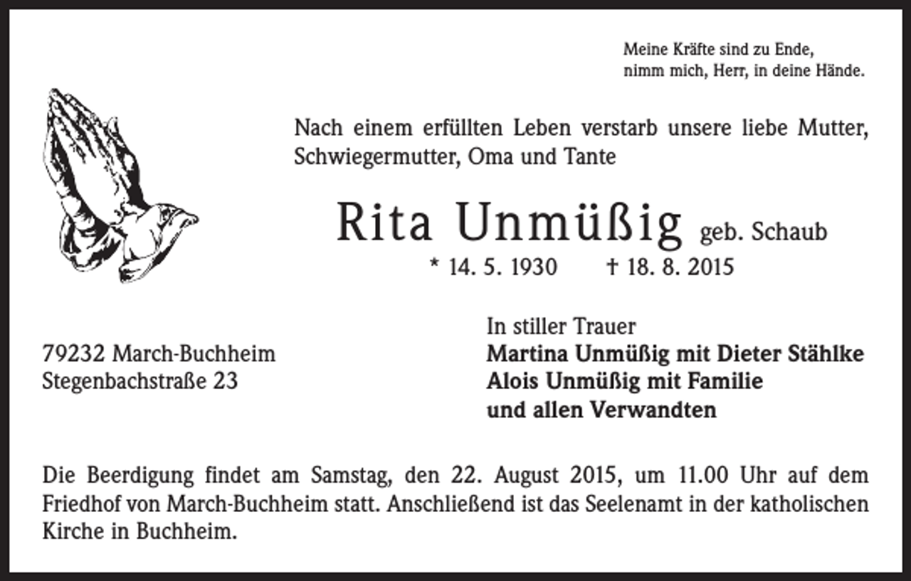 <p>Meine Kräfte sind zu Ende,<br />nimm mich, Herr, in deine Hände.</p><p>Nach einem erfüllten Leben verstarb unsere liebe Mutter,<br />Schwiegermutter, Oma und Tante</p><p>Rita Unmüßig</p><p>geb. Schaub</p><p>* 14. 5. 1930 † 18. 8. 2015</p><p>79232 March-Buchheim<br />Stegenbachstraße 23</p><p>In stiller Trauer<br />Martina Unmüßig mit Dieter Stählke<br />Alois Unmüßig mit Familie<br />und allen Verwandten</p><p>Die Beerdigung findet am Samstag, den 22. August 2015, um 11.00 Uhr auf dem<br />­Friedhof von March-Buchheim statt. Anschließend ist das Seelenamt in der katholischen<br />Kirche in Buchheim.</p>