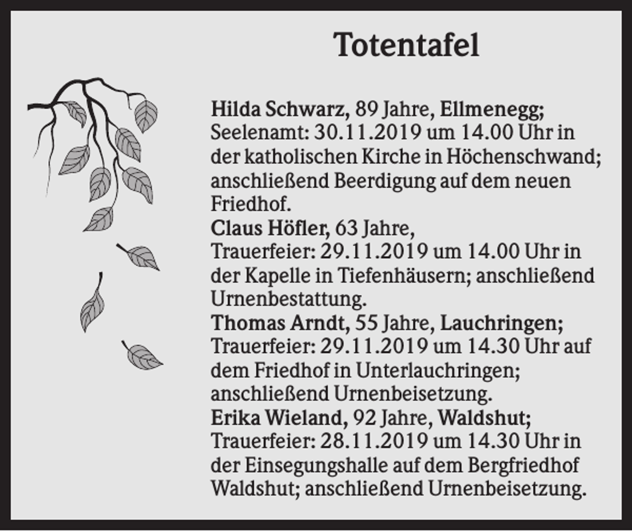 <p>Totentafel<br />Hilda Schwarz, 89 Jahre, Ellmenegg;<br />Seelenamt: 30.11.2019 um 14.00 Uhr in<br />der katholischen Kirche in Höchenschwand;<br />anschließend Beerdigung auf dem neuen<br />Friedhof.<br />Claus Höfler, 63 Jahre,<br />Trauerfeier: 29.11.2019 um 14.00 Uhr in<br />der Kapelle in Tiefenhäusern; anschließend<br />Urnenbestattung.<br />Thomas Arndt, 55 Jahre, Lauchringen;<br />Trauerfeier: 29.11.2019 um 14.30 Uhr auf<br />dem Friedhof in Unterlauchringen;<br />anschließend Urnenbeisetzung.<br />Erika Wieland, 92 Jahre, Waldshut;<br />Trauerfeier: 28.11.2019 um 14.30 Uhr in<br />der Einsegungshalle auf dem Bergfriedhof<br />Waldshut; anschließend Urnenbeisetzung.</p>