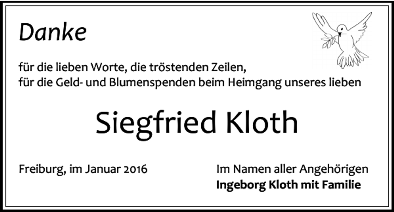 <p>Danke<br />für die lieben Worte, die tröstenden Zeilen,<br />für die Geld- und Blumenspenden beim Heimgang unseres lieben</p><p>Siegfried Kloth<br />Freiburg, im Januar 2016</p><p>Im Namen aller Angehörigen<br />Ingeborg Kloth mit Familie</p>