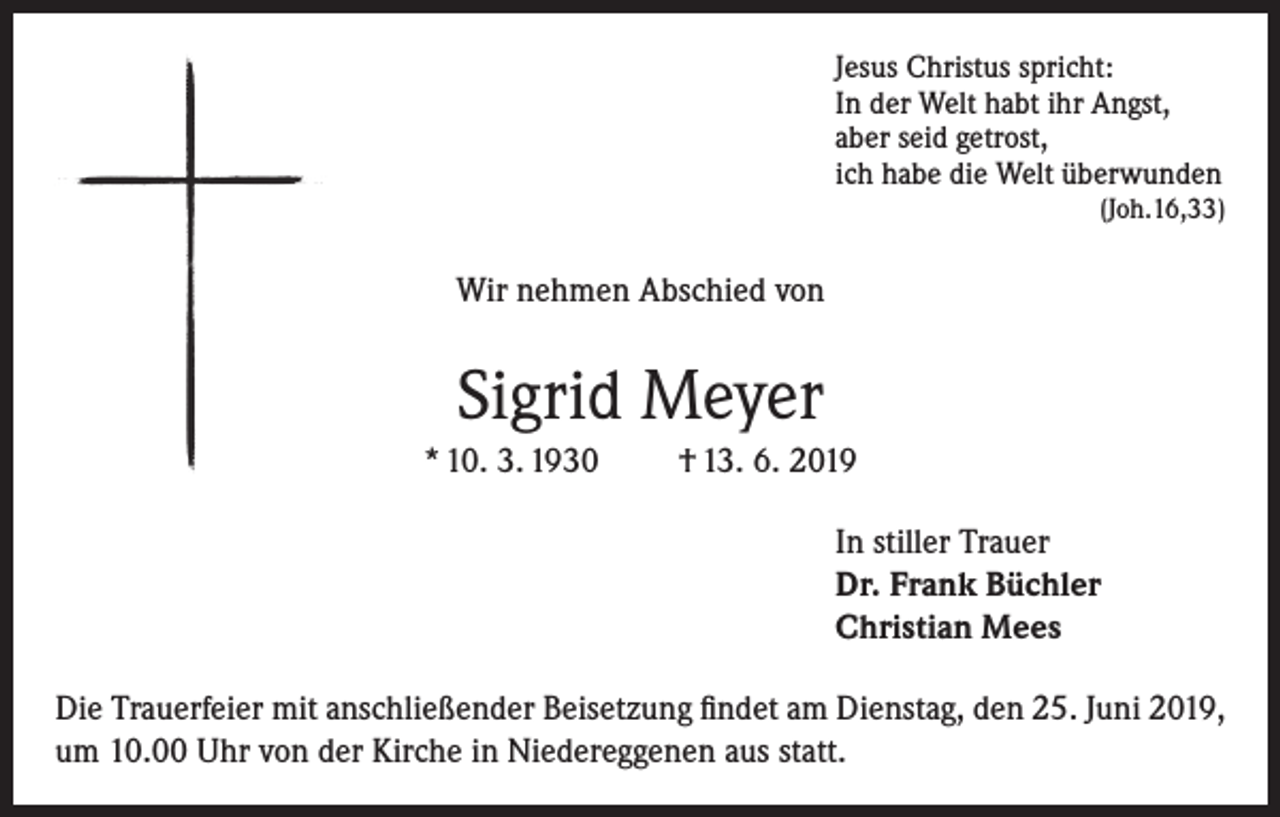 <p>Jesus Christus spricht:<br />In der Welt habt ihr Angst,<br />aber seid getrost,<br />ich habe die Welt überwunden</p><p>(Joh.16,33)</p><p>Wir nehmen Abschied von</p><p>Sigrid Meyer<br />* 10. 3. 1930</p><p>† 13. 6. 2019<br />In stiller Trauer<br />Dr. Frank Büchler<br />Christian Mees</p><p>Die Trauerfeier mit anschließender Beisetzung findet am Dienstag, den 25. Juni 2019,<br />um 10.00 Uhr von der Kirche in Niedereggenen aus statt.</p>