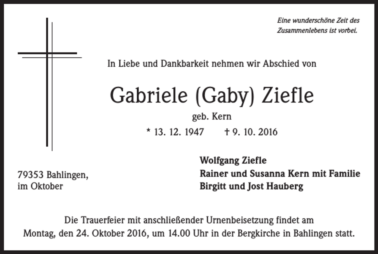 <p>Eine wunderschöne Zeit des<br />Zusammenlebens ist vorbei.</p><p>In Liebe und Dankbarkeit nehmen wir Abschied von</p><p>Gabriele (Gaby) Ziefle<br />geb. Kern<br />* 13. 12. 1947 † 9. 10. 2016</p><p>79353 Bahlingen,<br />im Oktober</p><p>Wolfgang Ziefle<br />Rainer und Susanna Kern mit Familie<br />Birgitt und Jost Hauberg</p><p>Die Trauerfeier mit anschließender Urnenbeisetzung findet am<br />Montag, den 24. Oktober 2016, um 14.00 Uhr in der Bergkirche in Bahlingen statt.</p>