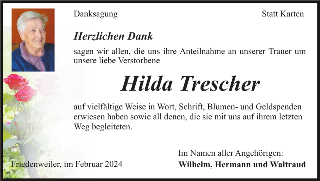 <p>Danksagung</p><p>Statt Karten</p><p>Herzlichen Dank<br />sagen wir allen, die uns ihre Anteilnahme an unserer Trauer um<br />unsere liebe Verstorbene</p><p>Hilda Trescher<br />auf vielfältige Weise in Wort, Schrift, Blumen- und Geldspenden<br />erwiesen haben sowie all denen, die sie mit uns auf ihrem letzten<br />Weg begleiteten.</p><p>Friedenweiler, im Februar 2024</p><p>Im Namen aller Angehörigen:<br />Wilhelm, Hermann und Waltraud</p>