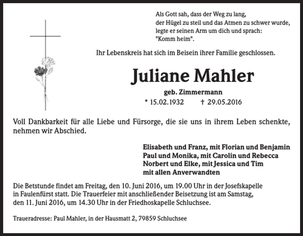 <p>Als Gott sah, dass der Weg zu lang,<br />der Hügel zu steil und das Atmen zu schwer wurde,<br />legte er seinen Arm um dich und sprach:<br />"Komm heim".</p><p>Ihr Lebenskreis hat sich im Beisein ihrer Familie geschlossen.</p><p>Juliane Mahler<br />geb. Zimmermann<br />* 15.02.1932<br />† 29.05.2016</p><p>Voll Dankbarkeit für alle Liebe und Fürsorge, die sie uns in ihrem Leben schenkte,<br />nehmen wir Abschied.<br />Elisabeth und Franz, mit Florian und Benjamin<br />Paul und Monika, mit Carolin und Rebecca<br />Norbert und Elke, mit Jessica und Tim<br />mit allen Anverwandten<br />Die Betstunde findet am Freitag, den 10. Juni 2016, um 19.00 Uhr in der Josefskapelle<br />in Faulenfürst statt. Die Trauerfeier mit anschließender Beisetzung ist am Samstag,<br />den 11. Juni 2016, um 14.30 Uhr in der Friedhoskapelle Schluchsee.<br />Traueradresse: Paul Mahler, in der Hausmatt 2, 79859 Schluchsee</p>