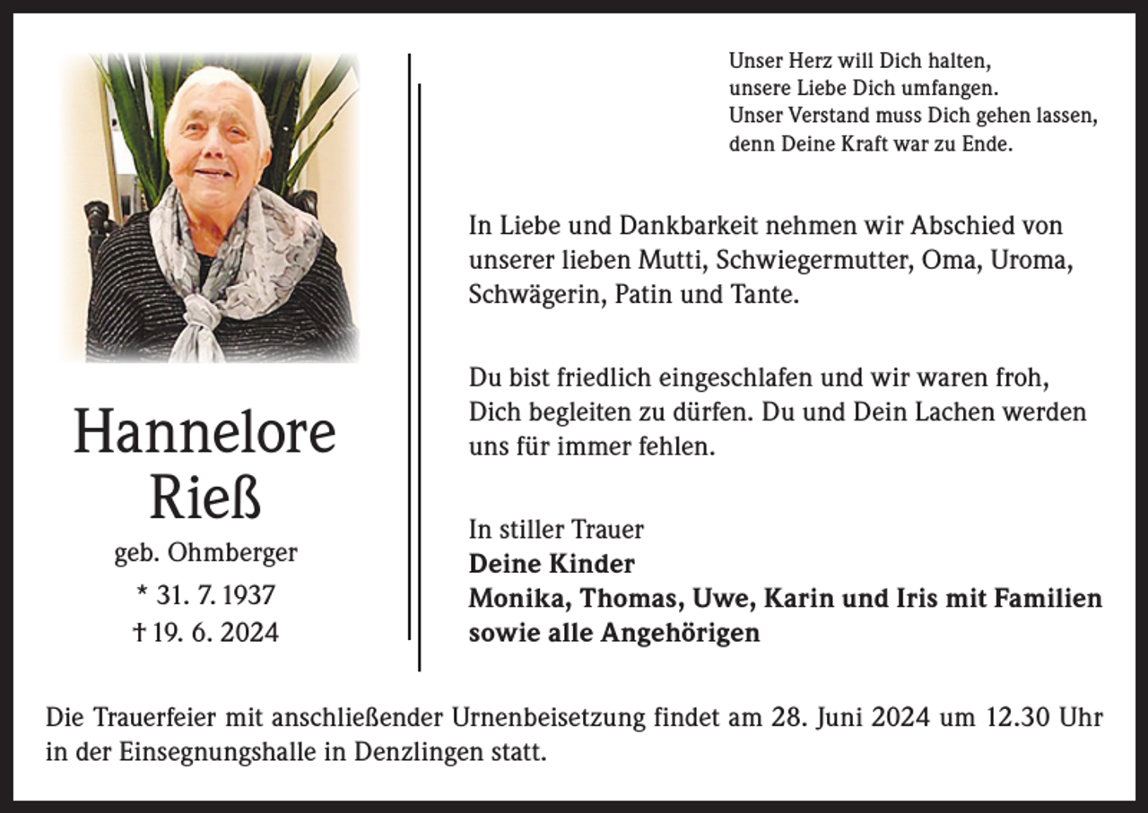 <p>Unser Herz will Dich halten,<br />unsere Liebe Dich umfangen.<br />Unser Verstand muss Dich gehen lassen,<br />denn Deine Kraft war zu Ende.</p><p>In Liebe und Dankbarkeit nehmen wir Abschied von<br />unserer lieben Mutti, Schwiegermutter, Oma, Uroma,<br />Schwägerin, Patin und Tante.</p><p>Hannelore<br />Rieß<br />geb. Ohmberger<br />* 31. 7. 1937<br />† 19. 6. 2024</p><p>Du bist friedlich eingeschlafen und wir waren froh,<br />Dich begleiten zu dürfen. Du und Dein Lachen werden<br />uns für immer fehlen.<br />In stiller Trauer<br />Deine Kinder<br />Monika, Thomas, Uwe, Karin und Iris mit Familien<br />sowie alle Angehörigen</p><p>Die Trauerfeier mit anschließender Urnenbeisetzung findet am 28. Juni 2024 um 12.30 Uhr<br />in der Einsegnungshalle in Denzlingen statt.</p>