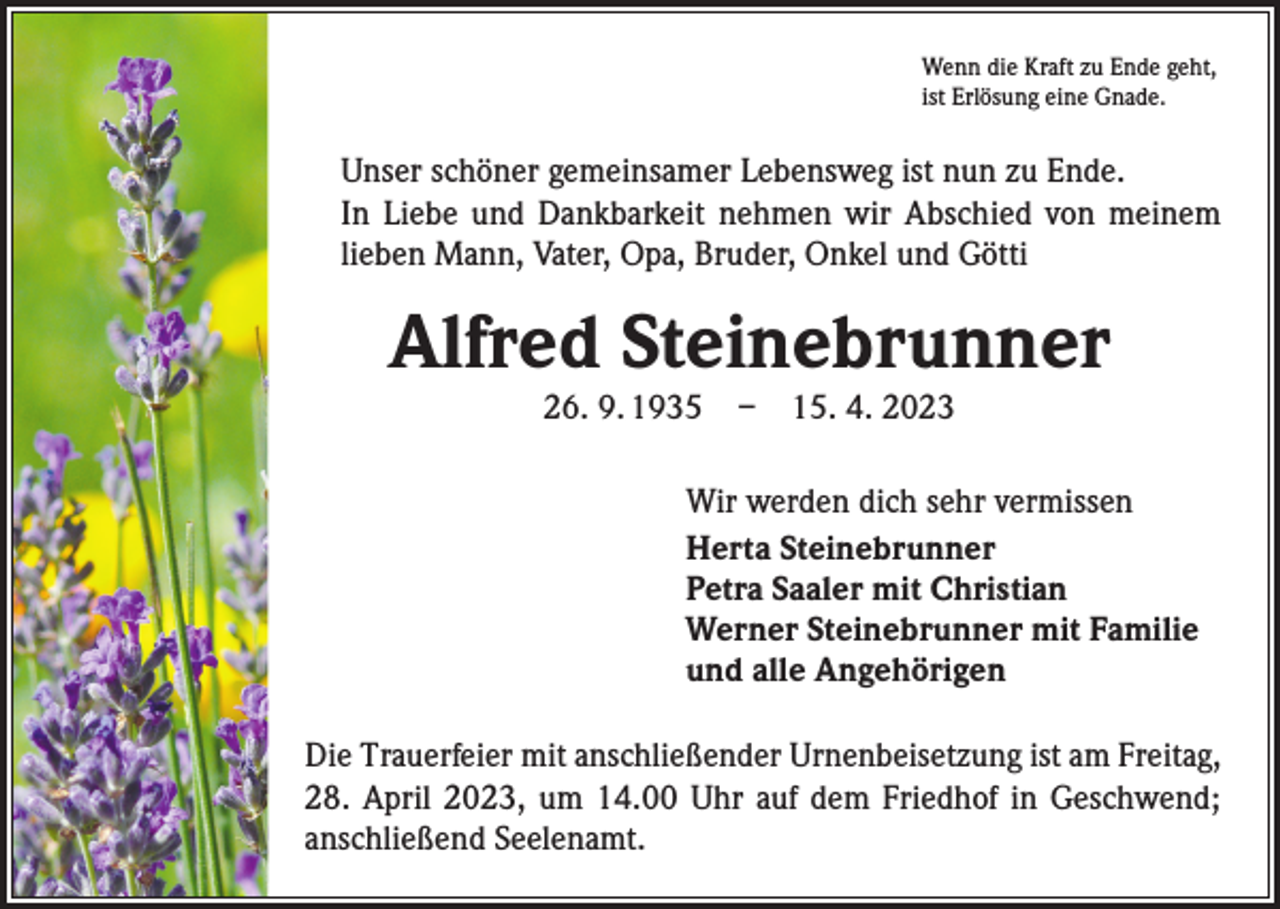 <p>Wenn die Kraft zu Ende geht,<br />ist Erlösung eine Gnade.</p><p>Unser schöner gemeinsamer Lebensweg ist nun zu Ende.<br />In Liebe und Dankbarkeit nehmen wir Abschied von meinem<br />lieben Mann, Vater, Opa, Bruder, Onkel und Götti</p><p>Alfred Steinebrunner<br />26. 9. 1935 – 15. 4. 2023</p><p>Wir werden dich sehr vermissen<br />Herta Steinebrunner<br />Petra Saaler mit Christian<br />Werner Steinebrunner mit Familie<br />und alle Angehörigen<br />Die Trauerfeier mit anschließender Urnenbeisetzung ist am Freitag,<br />28. April 2023, um 14.00 Uhr auf dem Friedhof in Geschwend;<br />anschließend Seelenamt.</p>